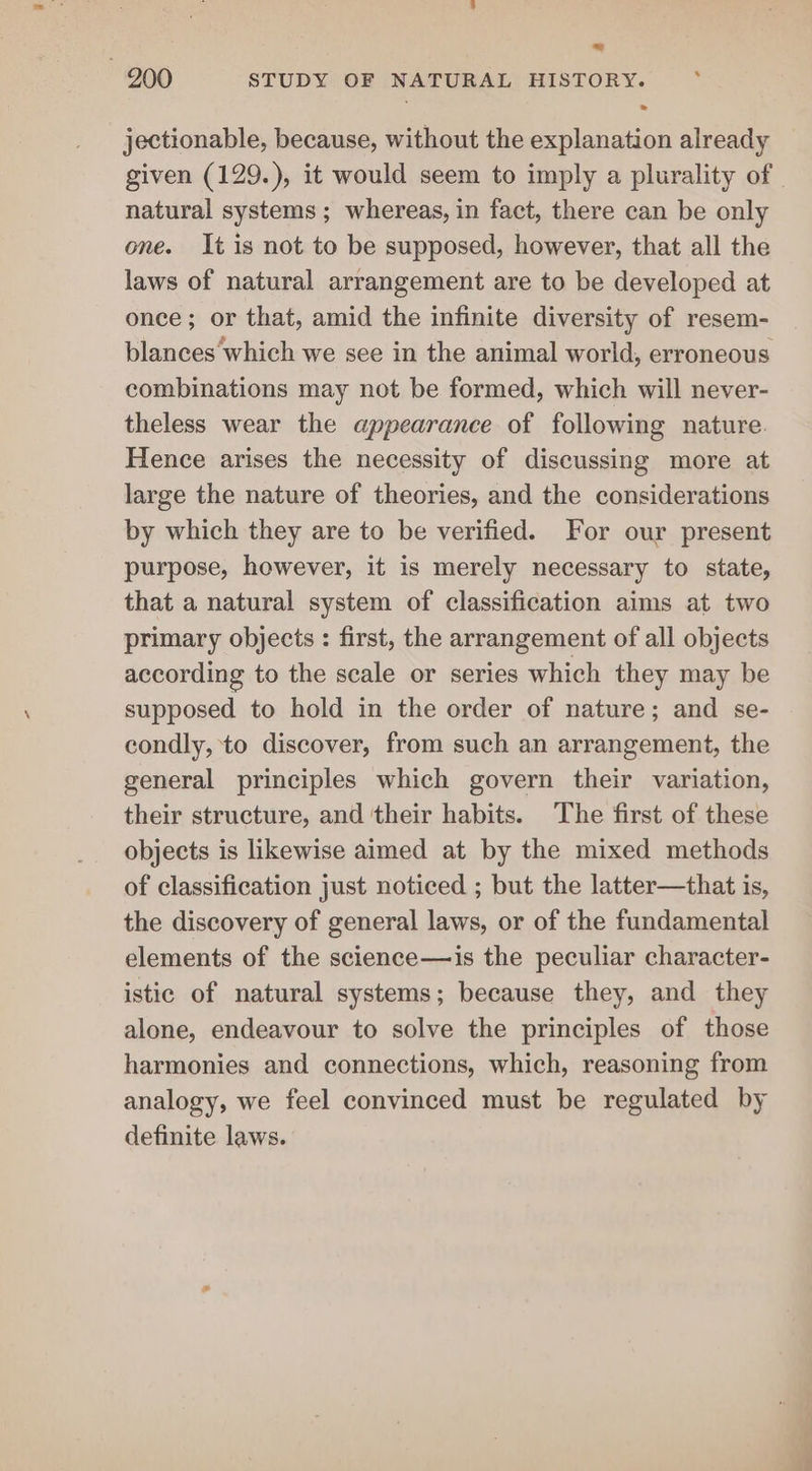 jectionable, because, without the explanation already natural systems ; whereas, in fact, there can be only one. It is not to be supposed, however, that all the laws of natural arrangement are to be developed at once; or that, amid the infinite diversity of resem- blances ‘which we see in the animal world, erroneous combinations may not be formed, which will never- theless wear the appearance of following nature. Hence arises the necessity of discussing more at large the nature of theories, and the considerations by which they are to be verified. For our present purpose, however, it is merely necessary to state, that a natural system of classification aims at two primary objects : first, the arrangement of all objects according to the scale or series which they may be supposed to hold in the order of nature; and se- condly, to discover, from such an arrangement, the general principles which govern their variation, their structure, and their habits. The first of these objects is likewise aimed at by the mixed methods of classification just noticed ; but the latter—that is, the discovery of general laws, or of the fundamental elements of the science—is the peculiar character- istic of natural systems; because they, and they alone, endeavour to solve the principles of those harmonies and connections, which, reasoning from analogy, we feel convinced must be regulated by definite laws.