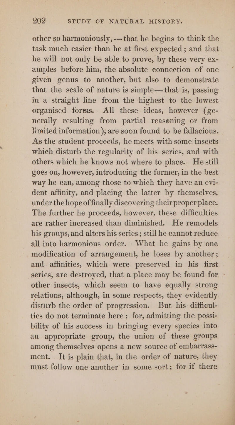 other so harmoniously, —that he begins to think the task much easier than he at first expected ; and that he will not only be able to prove, by these very ex- amples before him, the absolute connection of one given genus to another, but also to demonstrate that the scale of nature is simple—that is, passing in a straight line from the highest to the lowest organised forms. All these ideas, however (ge- nerally resulting from partial reasening or from limited information ), are soon found to be fallacious. As the student proceeds, he meets with some insects which disturb the regularity of his series, and with others which he knows not where to place. He still goes on, however, introducing the former, in the best way he can, among those to which they have an evi- dent affinity, and placing the latter by themselves, under the hope of finally discovering their proper place. The further he proceeds, however, these difficulties are rather increased than diminished. He remodels his groups, and alters his series; still he cannot reduce all into harmonious order. What he gains by one modification of arrangement, he loses by another ; and affinities, which were preserved in his first series, are destroyed, that a place may be found for - other insects, which seem to have equally strong _ relations, although, in some respects, they evidently disturb the order of progression. But his difficul- tics do not terminate here ; for, admitting the possi- bility of his success in bringing ‘every species into an appropriate group, the union of these groups among themselves opens a new source of embarrass- ment. It is plain that, in the order of nature, they must follow one another in some sort; for if there