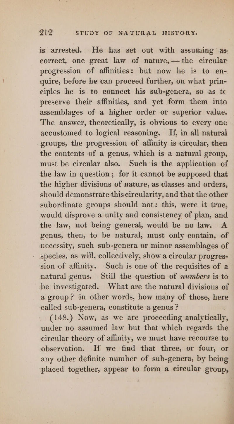 is arrested. He -has set out with assuming as; correct, one great law of nature,—the circular progression of affinities: but now he is to en- quire, before he can proceed further, on what prin- ciples he is to connect his sub-genera, so as tc preserve their affinities, and yet form them into assemblages of a higher order or superior value. The answer, theoretically, is obvious to every one accustomed to logical reasoning. If, in all natural groups, the progression of affinity is circular, then the contents of a genus, which is a natural group, must be circular also. Such is the application of the law in question; for it cannot be supposed that the higher divisions of nature, as classes and orders, should demonstrate this circularity, and that the other subordinate groups should not: this, were it true, would disprove a unity and consistency of plan, and the law, not being general, would be no law. A genus, then, to be natural, must only contain, of necessity, such sub-genera or minor assemblages of species, as will, collectively, show a circular progres- sion of affinity. Such is one of the requisites of a natural genus. Still the question of numbers is to be investigated. What are the natural divisions of a group? in other words, how many of those, here called sub-genera, constitute a genus ? (148.) Now, as we are proceeding analytically, under no assumed law but that which regards the circular theory of affinity, we must have recourse to observation. If we find that three, or four, or any other definite number of sub-genera, by being placed together, appear to form a circular group, ©