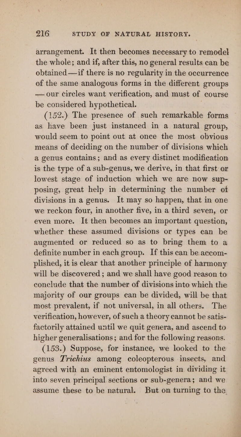 arrangement. It then becomes necessary to remodel the whole; and if, after this, no general results can be obtained —if there is no regularity in the occurrence of the same analogous forms in the different groups —our circles want verification, and must of course be considered hypothetical. 3 (152.) The presence of such remarkable forms as have been just instanced in a natural group, would seem to point out at once the most obvious means of deciding on the number of divisions which a genus contains; and as every distinct modification is the type of a sub-genus, we derive, in that first or lowest stage of induction which we are now sup- posing, great help in determining the number of divisions in a genus. It may so happen, that in one we reckon four, in another five, in a third seven, or even more. It then becomes an important question, whether these assumed divisions or types ean be augmented or reduced so as to bring them to a definite number in each group. If this can be accom- plished, it is clear that another principle of harmony will be discovered ; and we shall have good reason to conclude that the number of divisions into which the majority of our groups can be divided, will be that most prevalent, if not universal, in all others. The verification, however, of such a theory cannot be satis- factorily attained until we quit genera, and ascend to higher generalisations ; and for the following reasons. (153.) Suppose, for instance, we looked to the genus Trichius among coleopterous insects, and agreed with an eminent entomologist in dividing it into seven principal sections or sub-genera; and we assume these to be natural. But on turning to the