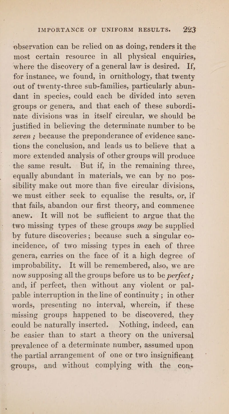 IMPORTANCE OF UNIFORM RESULTS. 243 observation can be relied on as doing, renders it the most certain resource in all physical enquiries, where the discovery of a general law is desired. If, for instance, we found, in ornithology, that twenty out of twenty-three sub-families, particularly abun- dant in species, could each be divided into seven groups or genera, and that each of these subordi- nate divisions was in itself circular, we should be | justified in believing the determinate number to be seven ; because the preponderance of evidence sanc- tions the conclusion, and leads us to believe that a more extended analysis of other groups will produce the same result. But if, in the remaining three, equally abundant in materials, we can by no pos- sibility make out more than five circular divisions, ‘we must either seek to equalise the results, or, if that fails, abandon our first theory, and commence anew. It will not be sufficient to argue that the two missing types of these groups may be supplied by future discoveries; because such a singular co- incidence, of two missing types in each of three genera, carries on the face of it a high degree of improbability. It will be remembered, also, we are now supposing all the groups before us to be perfect ; and, if perfect, then without any violent or pal- pable interruption in the line of continuity ; in other words, presenting no interval, wherein, if these missing groups happened to be discovered, they could be naturally inserted. Nothing, indeed, can ~ be easier than to start a theory on the universal prevalence of a determinate number, assumed upon the partial arrangement of one or two insignificant groups, and without complying with the con-