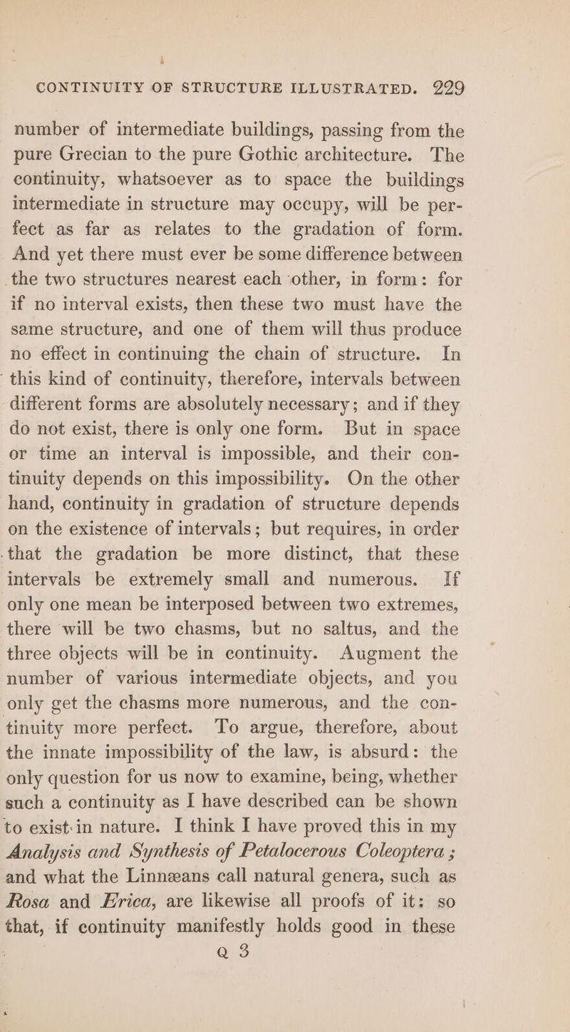 number of intermediate buildings, passing from the pure Grecian to the pure Gothic architecture. The continuity, whatsoever as to space the buildings intermediate in structure may occupy, will be per- fect as far as relates to the gradation of form. And yet there must ever be some difference between the two structures nearest each ‘other, in form: for if no interval exists, then these two must have the same structure, and one of them will thus produce no effect in continuing the chain of structure. In this kind of continuity, therefore, intervals between different forms are absolutely necessary; and if they do not exist, there is only one form. But in space or time an interval is impossible, and their con- tinuity depends on this impossibility. On the other hand, continuity in gradation of structure depends on the existence of intervals; but requires, in order that the gradation be more distinct, that these intervals be extremely small and numerous. If only one mean be interposed between two extremes, there will be two chasms, but no saltus, and the three objects will be in continuity. Augment the number of various intermediate objects, and you only get the chasms more numerous, and the con- tinuity more perfect. To argue, therefore, about the innate impossibility of the law, is absurd: the only question for us now to examine, being, whether such a continuity as I have described can be shown to exist:in nature. I think I have proved this in my Analysis and Synthesis of Petalocerous Coleoptera and what the Linnzans call natural genera, such as Rosa and Hrica, are likewise all proofs of it: so that, if continuity manifestly holds good in these | Q 3