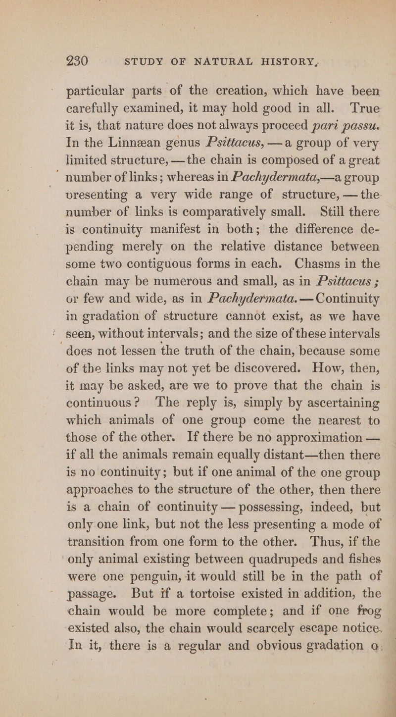 particular parts of the creation, which have been carefully examined, it may hold good in all. True it is, that nature does not always proceed part passu. In the Linnean genus Psittacus, —a group of very limited structure, —the chain is composed of a great  number of links; whereas in Pachydermata,—a group vresenting a very wide range of structure, — the number of links is comparatively small. Still there is continuity manifest in both; the difference de- pending merely on the relative distance between some two contiguous forms in each. Chasms in the chain may be numerous and small, as in Psittacus ; or few and wide, as in Pachydermata. — Continuity in gradation of structure cannot exist, as we have ' geen, without intervals; and the size of these intervals ‘does not lessen the truth of the chain, because some of the links may not yet be discovered. How, then, it may be asked, are we to prove that the chain is continuous? The reply is, simply by ascertaining which animals of one group come the nearest to those of the other. If there be no approximation — if all the animals remain equally distant—then there is no continuity; but if one animal of the one group approaches to the structure of the other, then there is a chain of continuity — possessing, indeed, but only one link, but not the less presenting a mode of transition from one form to the other. Thus, if the only animal existing between quadrupeds and fishes were one penguin, it would still be in the path of passage. But if a tortoise existed in addition, the chain would be more complete; and if one frog existed also, the chain would scarcely escape notice, In it, there is a regular and obvious gradation a;