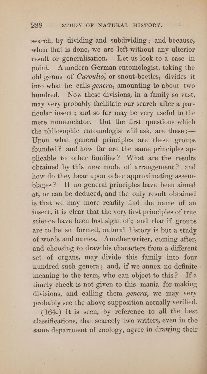 search, by dividing and subdividing; and because, when that is done, we are left without any ulterior result or generalisation. Let us look to a case in point. A modern German entomologist, taking the old genus of Curculio, or snout-beetles, divides it into what he calls genera, amounting to about two hundred. Now these divisions, in a family so vast, may very probably facilitate our search after a par- ticular insect ; and so far may be very useful to the mere nomenclator. But the first. questions which the philosophic entomologist will ask, are these ;— Upon what general principles are these groups founded? and how far are the same principles ap- plicable to other families? What are the results obtained by this new mode of arrangement? and how do they bear upon other approximating assem- plages? If no general principles have been aimed at, or can be deduced, and the only result obtained is that we may more readily find the name of an insect, it is clear that the very first principles of true science have been lost sight of ; and that if groups are to be so formed, natural history is but a study of words and names, Another writer, coming after, and choosing to. draw his characters from a different set of organs, may divide this family into four hundred such genera; and, if we annex no definite - meaning to the term, who can object to this? Ifa timely check is not given to this mania for making divisions, and calling them genera, we may very probably see the above supposition actually verified. (164.) It is seen, by reference to all the best classifications, that scarcely two writers, even in the same department of zoology, agree in drawing their