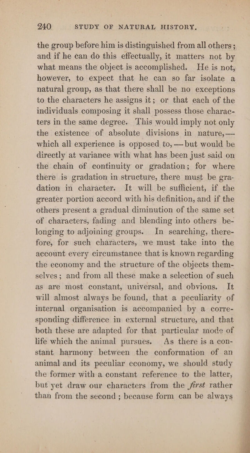 the group before him is distinguished from all others ; and if he can do this effectually, it matters not by what means the object is accomplished. He is not, however, to expect that he can so far isolate a natural group, as that there shall be no exceptions to the characters he assigns it; or that each of the individuals composing it shall possess those charac- ters in the same degree. This would imply not only the existence of absolute divisions in nature, — which all experience is opposed to, —but would be directly at variance with what has been just said on the chain of continuity or gradation; for where there is gradation in structure, there must be gra- dation in character. It will be sufficient, if the greater portion accord with his definition, and if the others present a gradual diminution of the same set of characters, fading and blending into others be- longing to adjoining groups. In searching, there- fore, for such characters, we must take into the account every circumstance that is known regarding the economy and the structure of the objects them- selves; and from all these make a selection of such as are most constant, universal, and obvious. It will almost always be found, that a peculiarity of internal organisation is accompanied by a corre- sponding difference in external structure, and that both these are adapted for that particular mode of life which the animal pursues. As there is a con- stant harmony between the conformation of an animal and its peculiar economy, we should study the former with a constant reference to the latter, but yet draw our characters from the first rather than from the second ; because form can be always