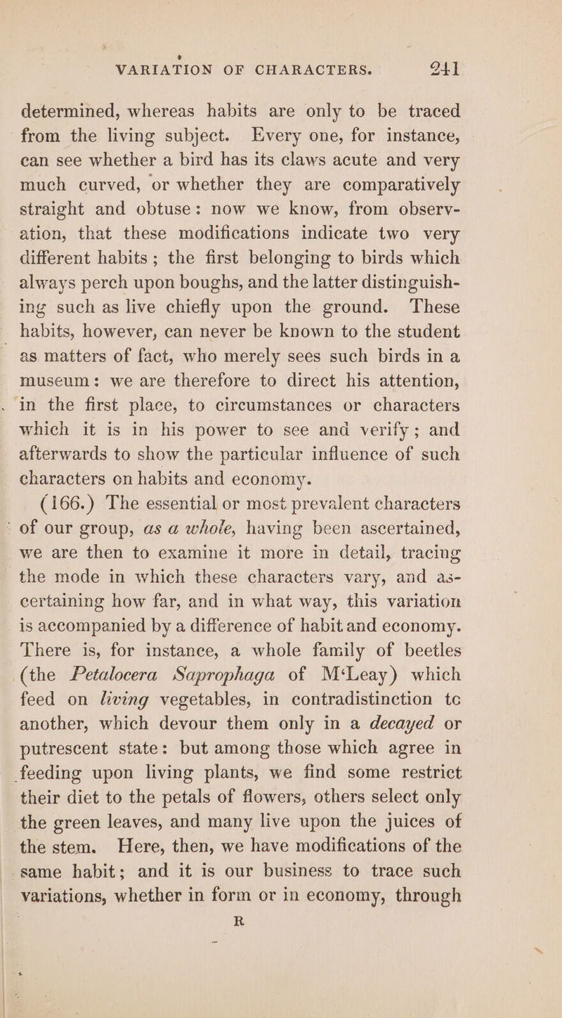 ° VARIATION OF CHARACTERS. 94] determined, whereas habits are only to be traced from the living subject. Every one, for instance, can see whether a bird has its claws acute and very much curved, or whether they are comparatively straight and obtuse: now we know, from observ- ation, that these modifications indicate two very different habits ; the first belonging to birds which always perch upon boughs, and the latter distinguish- ing such as live chiefly upon the ground. These habits, however, can never be known to the student as matters of fact, who merely sees such birds in a museum: we are therefore to direct his attention, . in the first place, to circumstances or characters which it is in his power to see and verify; and afterwards to show the particular influence of such characters on habits and economy. (166.) The essential or most prevalent characters of our group, as a whole, having been ascertained, we are then to examine it more in detail, tracing the mode in which these characters vary, and as- certaining how far, and in what way, this variation is accompanied by a difference of habit and economy. There is, for instance, a whole family of beetles (the Petalocera Saprophaga of M‘Leay) which feed on hving vegetables, in contradistinction tc another, which devour them only in a decayed or putrescent state: but among those which agree in feeding upon living plants, we find some restrict their diet to the petals of flowers, others select only the green leaves, and many live upon the juices of the stem. Here, then, we have modifications of the same habit; and it is our business to trace such variations, whether in form or in economy, through : R