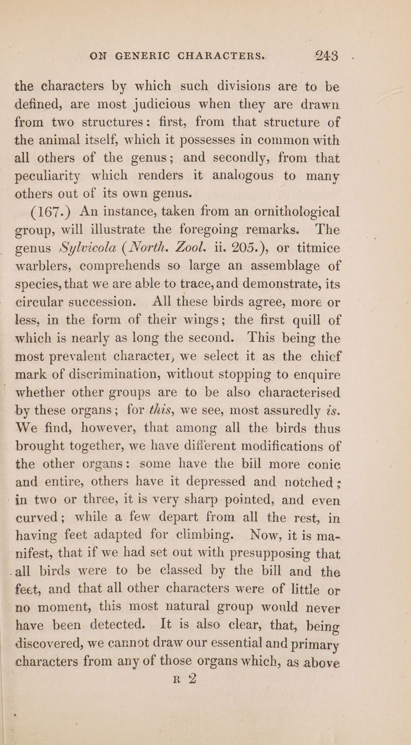 the characters by which such divisions are to be defined, are most judicious when they are drawn from two structures: first, from that structure of the animal itself, which it possesses in common with all others of the genus; and secondly, from that peculiarity which renders it analogous to many others out of its own genus. (167.) An instance, taken from an ornithological group, will illustrate the foregoing remarks. The genus Sylvicola (North. Zool. ii. 205.), or titmice warblers, comprehends so large an assemblage of species, that we are able to trace, and demonstrate, its circular succession. All these birds agree, more or less, in the form of their wings; the first quill of which is nearly as long the second. This being the most prevalent character, we select it as the chief mark of discrimination, without stopping to enquire ' whether other groups are to be also characterised by these organs; for this, we see, most assuredly ¢s. We find, however, that among all the birds thus brought together, we have difierent modifications of the other organs: some have the bill more conie and entire, others have it depressed and notched; in two or three, it is very sharp pointed, and even curved; while a few depart from all the rest, in having feet adapted for climbing. Now, it is ma- nifest, that if we had set out with presupposing that -all birds were to be classed by the bill and the feet, and that all other characters were of little or no moment, this most natural group would never have been detected. It is also clear, that, being _ discovered, we cannot draw our essential and primary characters from any of those organs which, as above : RNZ