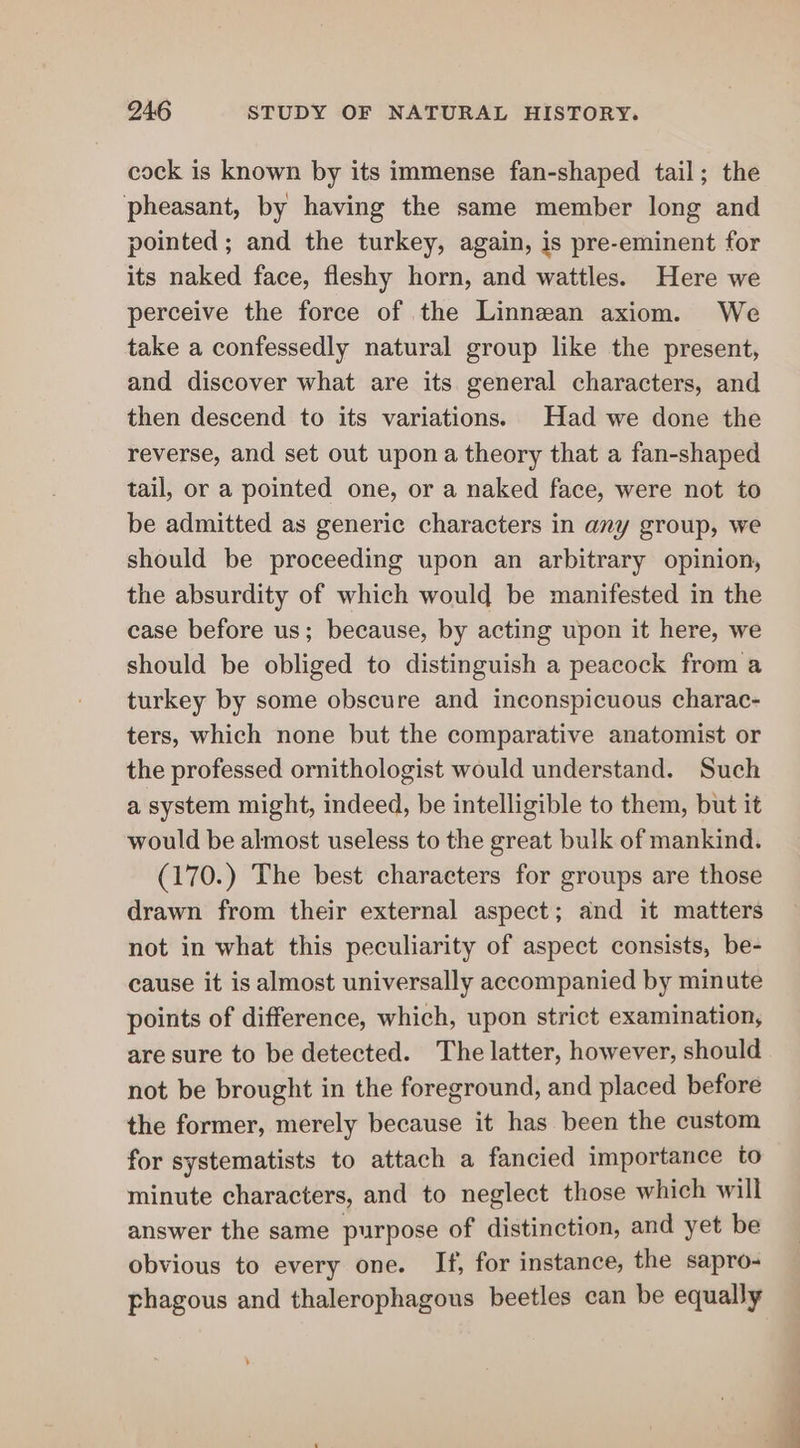 cock is known by its immense fan-shaped tail; the pheasant, by having the same member long and pointed; and the turkey, again, is pre-eminent for its naked face, fleshy horn, and wattles. Here we perceive the force of the Linnean axiom. We take a confessedly natural group like the present, and discover what are its general characters, and then descend to its variations. Had we done the reverse, and set out upon a theory that a fan-shaped tail, or a pointed one, or a naked face, were not to be admitted as generic characters in any group, we should be proceeding upon an arbitrary opinion, the absurdity of which would be manifested in the case before us; because, by acting upon it here, we should be obliged to distinguish a peacock from a turkey by some obscure and inconspicuous charac- ters, which none but the comparative anatomist or the professed ornithologist would understand. Such a system might, indeed, be intelligible to them, but it would be almost useless to the great bulk of mankind. (170.) The best characters for groups are those drawn from their external aspect; and it matters not in what this peculiarity of aspect consists, be- cause it is almost universally accompanied by minute points of difference, which, upon strict examination, are sure to be detected. The latter, however, should not be brought in the foreground, and placed before the former, merely because it has been the custom for systematists to attach a fancied importance to minute characters, and to neglect those which will answer the same purpose of distinction, and yet be obvious to every one. If, for instance, the sapro- phagous and thalerophagous beetles can be equally