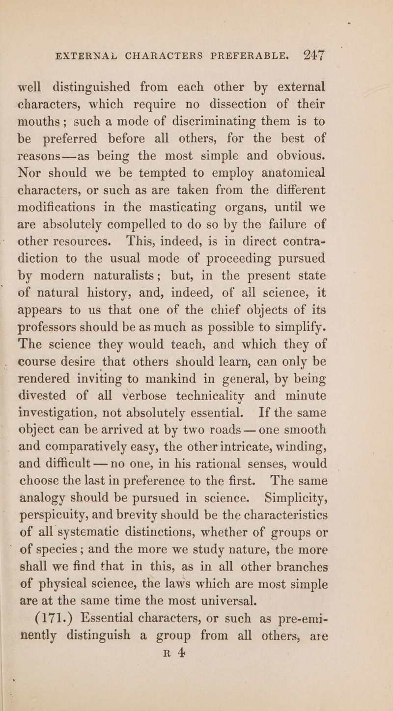 well distinguished from each other by external characters, which require no dissection of their mouths; such a mode of discriminating them is to be preferred before all others, for the best of reasons—as being the most simple and obvious. Nor should we be tempted to employ anatomical characters, or such as are taken from the different modifications in the masticating organs, until we are absolutely compelled to do so by the failure of other resources. This, indeed, is in direct contra- diction to the usual mode of proceeding pursued by modern naturalists; but, in the present state of natural history, and, indeed, of all science, it appears to us that one of the chief objects of its professors should be as much as possible to simplify. The science they would teach, and which they of course desire that others should learn, can only be rendered inviting to mankind in general, by being divested of all verbose technicality and minute investigation, not absolutely essential. If the same object can be arrived at by two roads — one smooth _ and comparatively easy, the other intricate, winding, and difficult — no one, in his rational senses, would _ choose the last in preference to the first. The same analogy should be pursued in science. Simplicity, perspicuity, and brevity should be the characteristics of all systematic distinctions, whether of groups or of species ; and the more we study nature, the more shall we find that in this, as in all other branches of physical science, the laws which are most simple are at the same time the most universal. (171.) Essential characters, or such as pre-emi- _hently distinguish a group from all others, are R 4