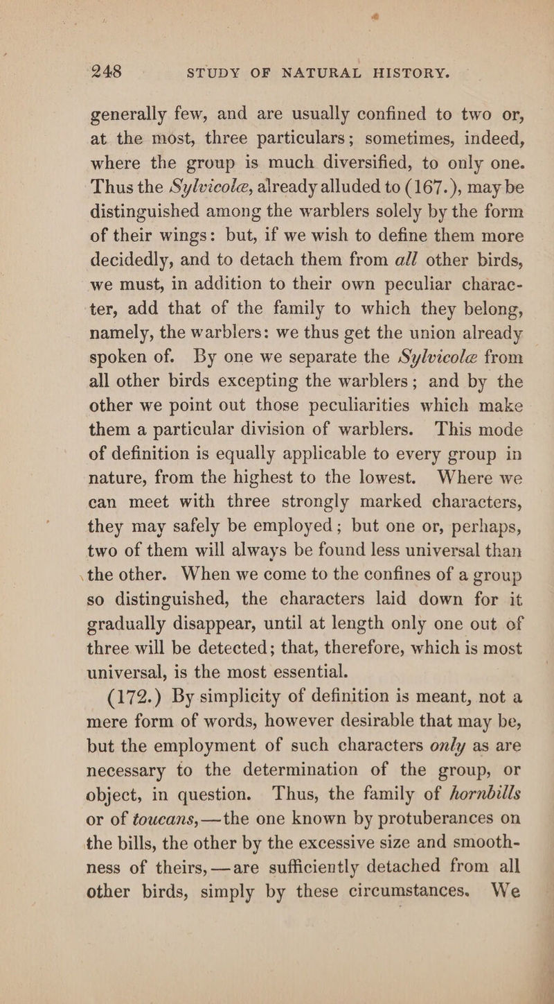 generally few, and are usually confined to two or, at. the most, three particulars; sometimes, indeed, where the group is much diversified, to only one. Thus the Sylvicole, already alluded to (167.), may be distinguished among the warblers solely by the form of their wings: but, if we wish to define them more decidedly, and to detach them from all other birds, we must, in addition to their own peculiar charac- ter, add that of the family to which they belong, namely, the warblers: we thus get the union already spoken of. By one we separate the Sylvicole from all other birds excepting the warblers; and by the other we point out those peculiarities which make them a particular division of warblers. This mode of definition is equally applicable to every group in nature, from the highest to the lowest. Where we can meet with three strongly marked characters, they may safely be employed; but one or, perhaps, two of them will always be found less universal than .the other. When we come to the confines of a group so distinguished, the characters laid down for it gradually disappear, until at length only one out of three will be detected; that, therefore, which is most universal, is the most essential. (172.) By simplicity of definition is meant, not a mere form of words, however desirable that may be, but the employment of such characters on/y as are necessary to the determination of the group, or object, in question. Thus, the family of hornbills or of toucans,—the one known by protuberances on the bills, the other by the excessive size and smooth- ness of theirs, —are sufficiently detached from all other birds, simply by these circumstances. We