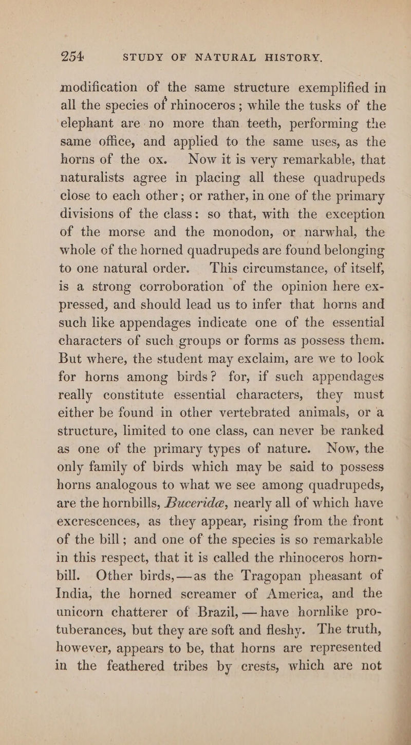 modification of the same structure exemplified in all the species of rhinoceros ; while the tusks of the elephant are no more than teeth, performing the same office, and applied to the same uses, as the horns of the ox. Now it is very remarkable, that naturalists agree in placing all these quadrupeds close to each other; or rather, in one of the primary divisions of the class: so that, with the exception of the morse and the monodon, or narwhal, the whole of the horned quadrupeds are found belonging to one natural order. This circumstance, of itself, is a strong corroboration of the opinion here ex- pressed, and should lead us to infer that horns and such like appendages indicate one of the essential characters of such groups or forms as possess them. But where, the student may exclaim, are we to look for horns among birds? for, if such appendages really constitute essential characters, they must either be found in other vertebrated animals, or a structure, limited to one class, can never be ranked as one of the primary types of nature. Now, the only family of birds which may be said to possess horns analogous to what we see among quadrupeds, are the hornbills, Buceride, nearly all of which have excrescences, as they appear, rising from the front of the bill; and one of the species is so remarkable in this respect, that it is called the rhinoceros horn- bill. Other birds,—as the Tragopan pheasant of India, the horned screamer of America, and the unicorn chatterer of Brazil,— have hornlike pro- tuberances, but they are soft and fleshy. The truth, however, appears to be, that horns are represented in the feathered tribes by crests, which are not