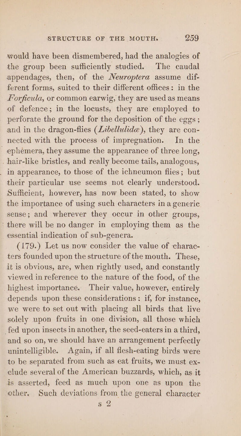 would have been dismembered, had the analogies of the group been sufficiently studied. The caudal appendages, then, of the Neuroptera assume dif- ferent forms, suited to their different offices: in the forficula, or common earwig, they are used as means of defence; in the locusts, they are employed to perforate the ground for the deposition of the eggs ; and in the dragon-flies (Zibellulide), they are con- nected with the process of impregnation. In the - ephemera, they assume the appearance of three long, _ hair-like bristles, and really become tails, analogous, _ in appearance, to those of the ichneumon flies; but their particular use seems not clearly understood. Sufficient, however, has now been stated, to show the importance of using such characters in a generic sense; and wherever they occur in other groups, there will be no danger in employing them as the essential indication of sub-genera. (179.) Let us now consider the value of ‘charac- ters founded upon the structure of the mouth. These, it is obvious, are, when rightly used, and constantly viewed in reference to the nature of the food, of the highest importance. Their value, however, entirely depends upon these considerations: if, for instance, we were to set out with placing all birds that live solely upon fruits in one division, all those which _fed upon insects in another, the seed-eaters in a third, and so on, we should have an arrangement perfectly unintelligible. Again, if all flesh-eating birds were to be separated from such as eat fruits, we must ex- clude several of the American buzzards, which, as it is asserted, feed as much upon one as upon the other. Such deviations from the general character s 2