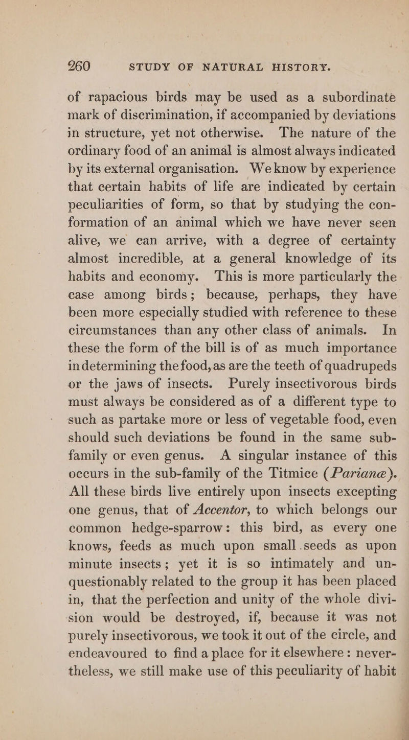 of rapacious birds may be used as a subordinate mark of discrimination, if accompanied by deviations in structure, yet not otherwise. The nature of the ordinary food of an animal is almost always indicated by its external organisation. Weknow by experience that certain habits of life are indicated by certain peculiarities of form, so that by studying the con- formation of an animal which we have never seen alive, we can arrive, with a degree of certainty almost incredible, at a general knowledge of its habits and economy. This is more particularly the case among birds; because, perhaps, they have been more especially studied with reference to these circumstances than any other class of animals. In these the form of the bill is of as much importance indetermining the food, as are the teeth of quadrupeds or the jaws of insects. Purely insectivorous birds must always be considered as of a different type to such as partake more or less of vegetable food, even should such deviations be found in the same sub- family or even genus. A singular instance of this occurs in the sub-family of the Titmice (Pariane). All these birds live entirely upon insects excepting one genus, that of Accentor, to which belongs our common hedge-sparrow: this bird, as every one knows, feeds as much upon small.seeds as upon minute insects; yet it is so intimately and un- questionably related to the group it has been placed in, that the perfection and unity of the whole divi- sion would be destroyed, if, because it was not purely insectivorous, we took it out of the circle, and endeavoured to find a place for it elsewhere: never- theless, we still make use of this peculiarity of habit “a