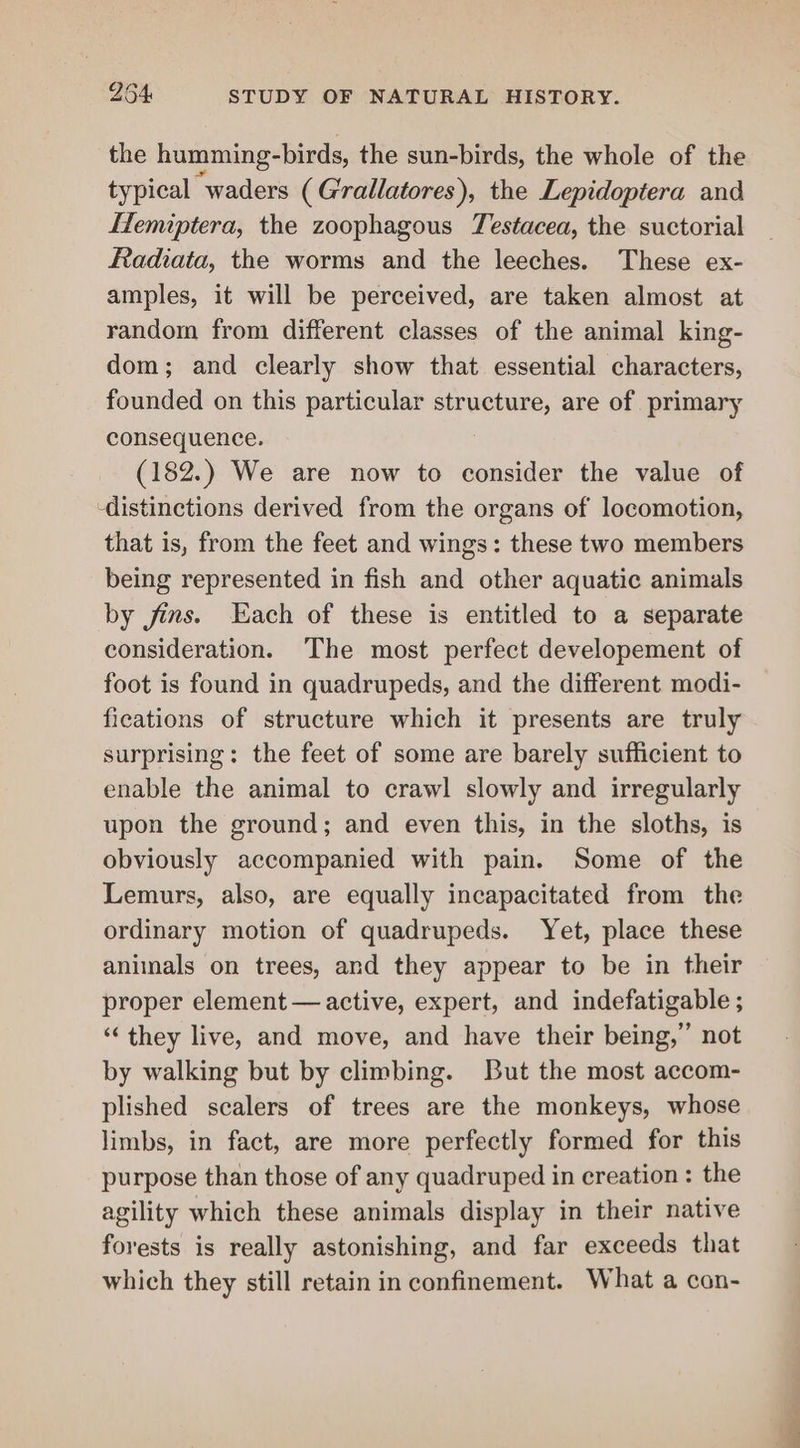 the humming-birds, the sun-birds, the whole of the typical waders (Grallatores), the Lepidoptera and Hemiptera, the zoophagous Testacea, the suctorial Radiata, the worms and the leeches. These ex- amples, it will be perceived, are taken almost at random from different classes of the animal king- dom; and clearly show that essential characters, founded on this particular structure, are of primary consequence. (182.) We are now to consider the value of -distinctions derived from the organs of locomotion, that is, from the feet and wings: these two members being represented in fish and other aquatic animals by jins. Each of these is entitled to a separate consideration. The most perfect developement of foot is found in quadrupeds, and the different modi- fications of structure which it presents are truly surprising: the feet of some are barely sufficient to enable the animal to crawl slowly and irregularly upon the ground; and even this, in the sloths, is obviously accompanied with pain. Some of the Lemurs, also, are equally incapacitated from the ordinary motion of quadrupeds. Yet, place these animals on trees, and they appear to be in their proper element — active, expert, and indefatigable ; ‘they live, and move, and have their being,” not by walking but by climbing. But the most accom- plished scalers of trees are the monkeys, whose limbs, in fact, are more perfectly formed for this purpose than those of any quadruped in creation : the agility which these animals display in their native forests is really astonishing, and far exceeds that which they still retain in confinement. What a con- Beer &gt;