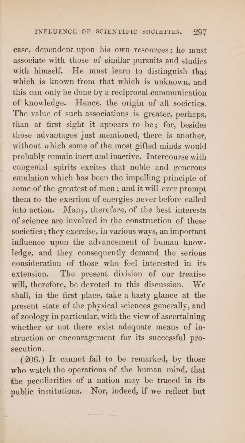 case, dependent upon his own resources; he must associate with those of similar pursuits and studies with himself. He must learn to distinguish that which is known from that which is unknown, and this can only be done by a reciprocal communication of knowledge. Hence, the origin of all societies. The value of such associations is greater, perhaps, than at first sight it appears to be; for, besides those advantages just mentioned, there is another, without which some of the most gifted minds would probably remain inert and inactive. Intercourse with congenial spirits excites that noble and generous emulation which has been the impelling principle of some of the greatest of men ; and it will ever prompt them to the exertion of energies never before called into action. Many, therefore, of the best interests of science are involved in the construction of these societies ; they exercise, in various ways, an important influence upon the advancement of human know- ledge, and they consequently demand the serious consideration of those who feel interested in its extension. The present division of our treatise _ will, therefore, be devoted to this discussion. We shall, in the first place, take a hasty glance at the present state of the physical sciences generally, and of zoology in particular, with the view of ascertaining whether or not there exist adequate means of in- - struction or encouragement for its successful pro- secution. (206.) It cannot fail to be remarked, by those who watch the operations of the human mind, that the peculiarities of a nation may be traced in its public institutions. Nor, indeed, if we reflect but