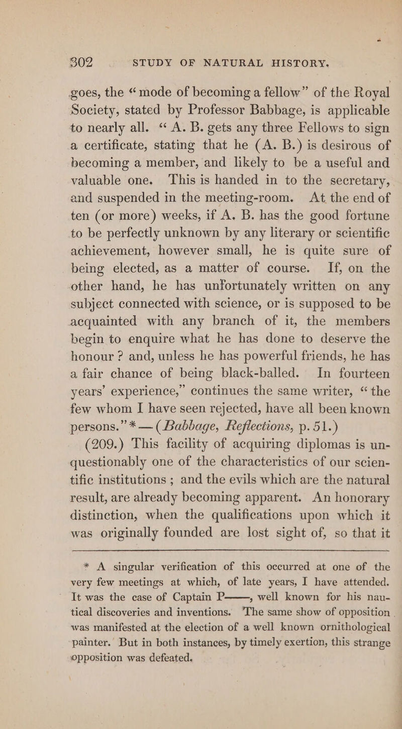 goes, the “mode of becoming a fellow” of the Royal Society, stated by Professor Babbage, is applicable to nearly all. ‘‘ A. B. gets any three Fellows to sign a certificate, stating that he (A. B.) is desirous of becoming a member, and likely to be a useful and valuable one. ‘This is handed in to the secretary, and suspended in the meeting-room. At the end of ten (or more) weeks, if A, B. has the good fortune to be perfectly unknown by any literary or scientific achievement, however small, he is quite sure of being elected, as a matter of course. If, on the other hand, he has unfortunately written on any subject connected with science, or is supposed to be acquainted with any branch of it, the members begin to enquire what he has done to deserve the honour ? and, unless he has powerful friends, he has a fair chance of being black-balled. In fourteen years’ experience,’ continues the same writer, “the few whom I have seen rejected, have all been known persons.” * — (Babbage, Reflections, p. 51.) (209.) This facility of acquiring diplomas is un- questionably one of the characteristics of our scien- tific institutions ; and the evils which are the natural result, are already becoming apparent. An honorary distinction, when the qualifications upon which it was originally founded are lost sight of, so that it * A singular verification of this occurred at one of the very few meetings at which, of late years, I have attended. It was the case of Captain P. » well known for his nau- tical discoveries and inventions. The same show of opposition | was manifested at the election of a well known ornithological painter. But in both instances, by timely exertion, this strange Opposition was defeated.