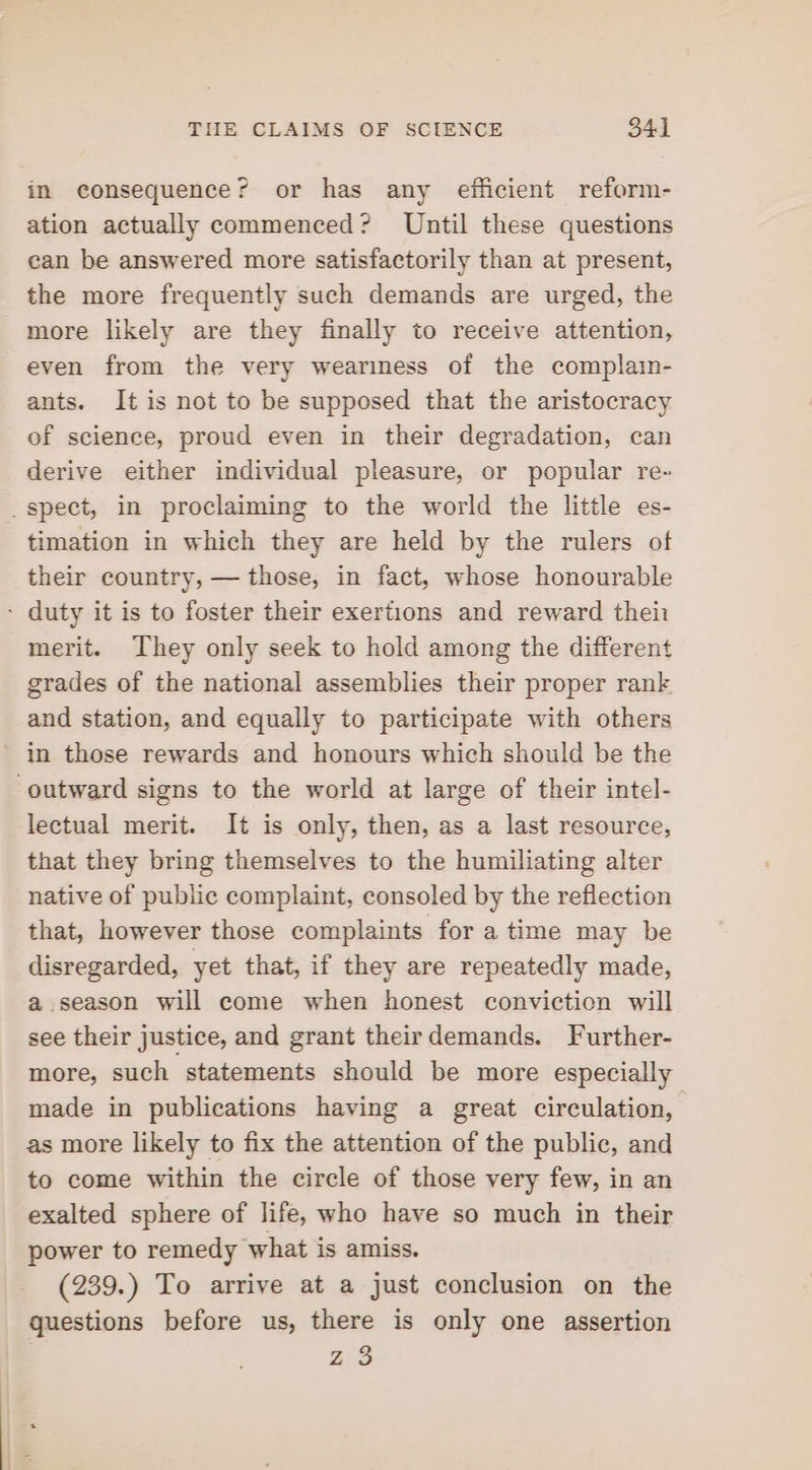 in consequence? or has any efficient reform- ation actually commenced? Until these questions can be answered more satisfactorily than at present, the more frequently such demands are urged, the more likely are they finally to receive attention, even from the very weariness of the complain- ants. It is not to be supposed that the aristocracy of science, proud even in their degradation, can derive either individual pleasure, or popular re- _ spect, in proclaiming to the world the little es- timation in which they are held by the rulers of their country, — those, in fact, whose honourable - duty it is to foster their exertions and reward thei: merit. They only seek to hold among the different grades of the national assemblies their proper rank and station, and equally to participate with others in those rewards and honours which should be the outward signs to the world at large of their intel- lectual merit. It is only, then, as a last resource, that they bring themselves to the humiliating alter native of public complaint, consoled by the reflection that, however those complaints for a time may be disregarded, yet that, if they are repeatedly made, a season will come when honest conviction will see their justice, and grant theirdemands. Further- more, such statements should be more especially made in publications having a great circulation, as more likely to fix the attention of the public, and to come within the circle of those very few, in an exalted sphere of life, who have so much in their power to remedy what is amiss. (239.) To arrive at a just conclusion on the questions before us, there is only one assertion Ze