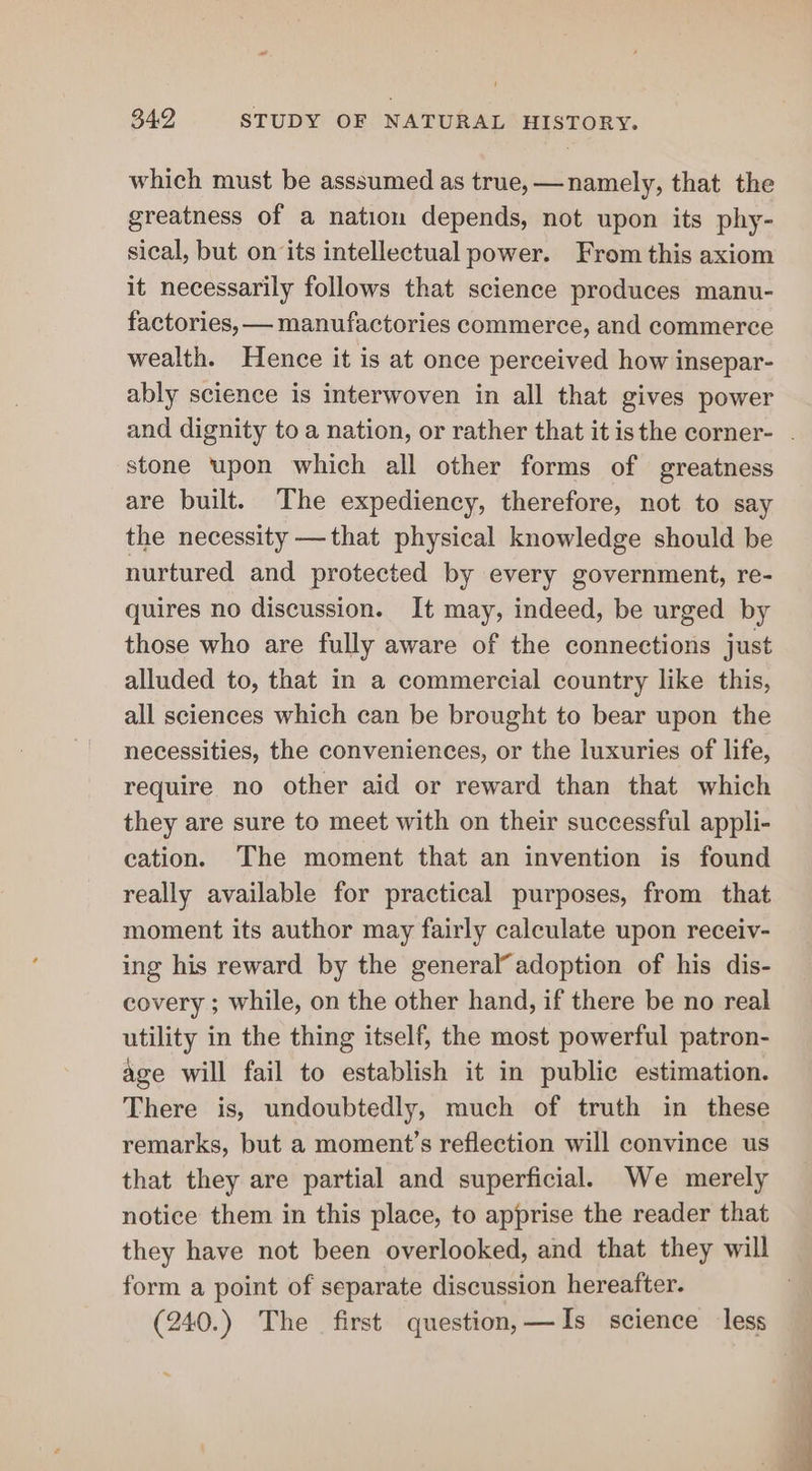 - 342 STUDY OF NATURAL HISTORY. which must be asssumed as true, —namely, that the greatness of a nation depends, not upon its phy- sical, but on its intellectual power. From this axiom it necessarily follows that science produces manu- factories, — manufactories commerce, and commerce wealth. Hence it is at once perceived how insepar- ably science is interwoven in all that gives power and dignity to a nation, or rather that it isthe corner- . stone upon which all other forms of greatness are built. The expediency, therefore, not to say the necessity —that physical knowledge should be nurtured and protected by every government, re- quires no discussion. It may, indeed, be urged by those who are fully aware of the connections just alluded to, that in a commercial country like this, all sciences which can be brought to bear upon the necessities, the conveniences, or the luxuries of life, require no other aid or reward than that which they are sure to meet with on their successful appli- cation. The moment that an invention is found really available for practical purposes, from that moment its author may fairly calculate upon receiv- ing his reward by the general’ adoption of his dis- covery ; while, on the other hand, if there be no real utility in the thing itself, the most powerful patron- age will fail to establish it in public estimation. There is, undoubtedly, much of truth in these remarks, but a moment’s reflection will convince us that they are partial and superficial. We merely notice them in this place, to apprise the reader that they have not been overlooked, and that they will form a point of separate discussion hereafter. (240.) The first question,—AIs science less