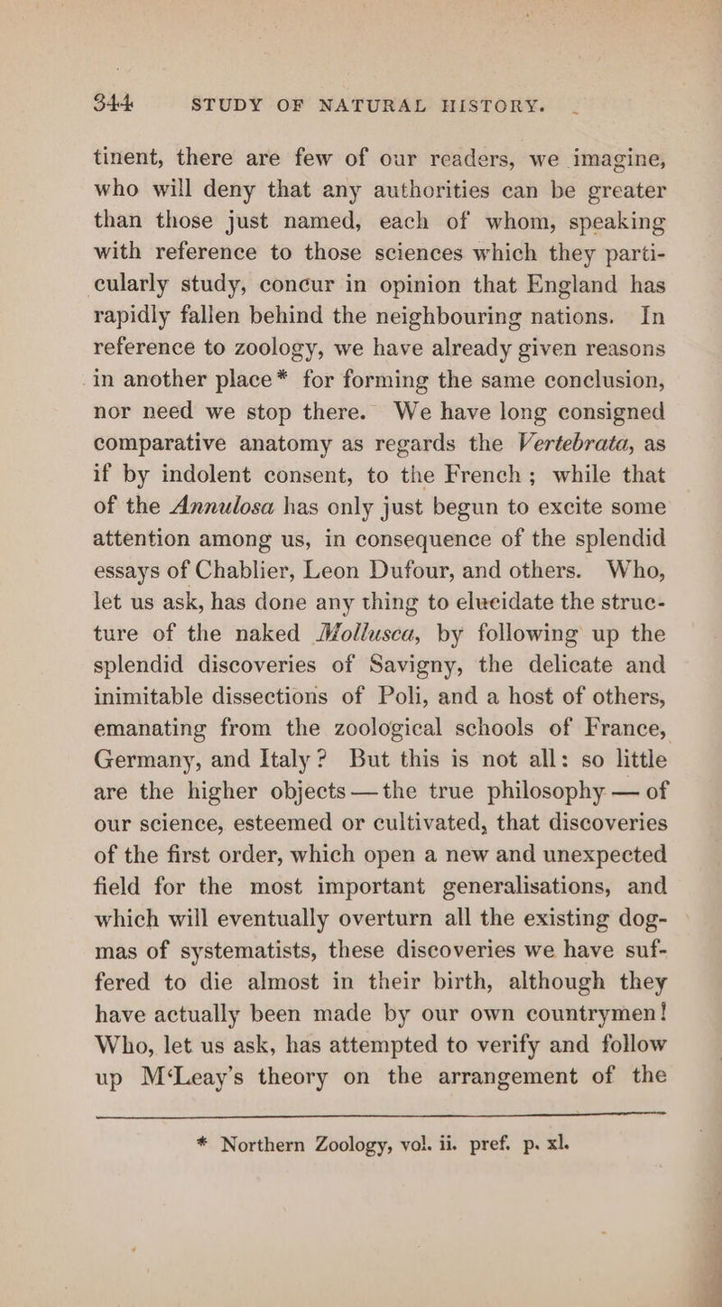 tinent, there are few of our readers, we imagine, who will deny that any authorities can be greater than those just named, each of whom, speaking with reference to those sciences which they parti- cularly study, concur in opinion that England has rapidly fallen behind the neighbouring nations. In reference to zoology, we have already given reasons in another place* for forming the same conclusion, nor need we stop there. We have long consigned comparative anatomy as regards the Vertebrata, as if by indolent consent, to the French; while that of the Annulosa has only just begun to excite some attention among us, in consequence of the splendid essays of Chablier, Leon Dufour, and others. Who, let us ask, has done any thing to elucidate the struc- ture of the naked Mollusca, by following up the splendid discoveries of Savigny, the delicate and inimitable dissections of Poli, and a host of others, emanating from the zoological schools of France, Germany, and Italy? But this is not all: so little are the higher objects —the true philosophy — of our science, esteemed or cultivated, that discoveries of the first order, which open a new and unexpected field for the most important generalisations, and which will eventually overturn all the existing dog- mas of systematists, these discoveries we have suf- fered to die almost in their birth, although they have actually been made by our own countrymen! Who, let us ask, has attempted to verify and follow up M‘Leay’s theory on the arrangement of the * Northern Zoology, vol. ii. pref. p. xl.