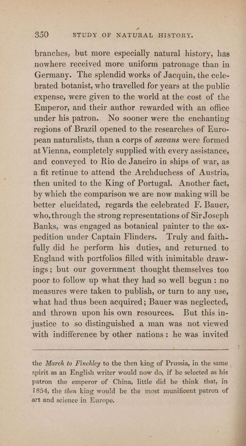 fe 350 ‘STUDY OF NATURAL HISTORY. branches, but more especially natural history, has nowhere received more uniform patronage than in Germany. The splendid works of Jacquin, the cele- brated botanist, who travelled for years at the public expense, were given to the world at the cost of the Emperor, and their author rewarded with an office under his patron. No sooner were the enchanting regions of Brazil opened to the researches of Euro- pean naturalists, than a corps of savans were formed at Vienna, completely supplied with every assistance, and conveyed to Rio de Janeiro in ships of war, as a fit retinue to attend the Archduchess of Austria, then united to the King of Portugal. Another fact, by which the comparison we are now making will be better elucidated, regards the celebrated F. Bauer, who, through the strong representations of Sir Joseph Banks, was engaged as botanical painter to the ex- pedition under Captain Flinders. Truly and faith- fully did he perform his duties, and returned to England with portfolios filled with inimitable draw- ings; but our government thought themselves too poor to follow up what they had so well begun : no measures were taken to publish, or turn to any use, what had thus been acquired; Bauer was neglected, and thrown upon his own resources. But this in- justice to so distinguished a man was not viewed with indifference by other nations: he was invited the March to Finchley to the then king of Prussia, in the same spirit as an English writer would now do, if he selected as his patron the emperor of China, little did he think that, in 1834, the then king would be the most munificent patron of art and science in Europe.