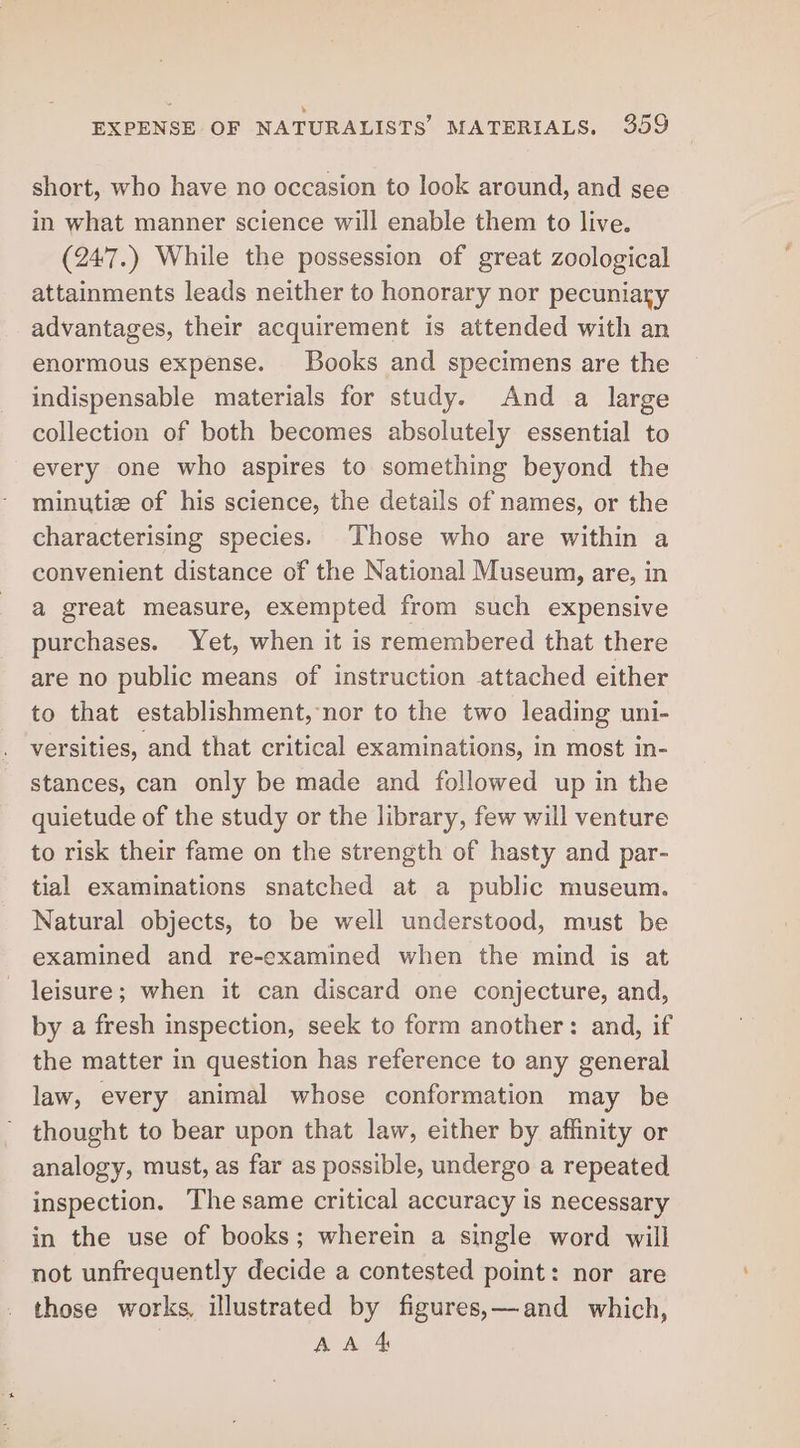 short, who have no occasion to look around, and see in what manner science will enable them to live. (247.) While the possession of great zoological attainments leads neither to honorary nor pecuniary advantages, their acquirement is attended with an enormous expense. Books and specimens are the indispensable materials for study. And a large collection of both becomes absolutely essential to every one who aspires to something beyond the minutiz of his science, the details of names, or the characterising species. Those who are within a convenient distance of the National Museum, are, in a great measure, exempted from such expensive purchases. Yet, when it is remembered that there are no public means of instruction attached either to that establishment, nor to the two leading uni- versities, and that critical examinations, in most in- stances, can only be made and followed up in the quietude of the study or the library, few will venture to risk their fame on the strength of hasty and par- tial examinations snatched at a public museum. Natural objects, to be well understood, must be examined and re-examined when the mind is at leisure; when it can discard one conjecture, and, by a fresh inspection, seek to form another: and, if the matter in question has reference to any general law, every animal whose conformation may be thought to bear upon that law, either by affinity or analogy, must, as far as possible, undergo a repeated inspection. The same critical accuracy is necessary in the use of books; wherein a single word will not unfrequently decide a contested point: nor are those works, illustrated by figures,—and which, AA 4