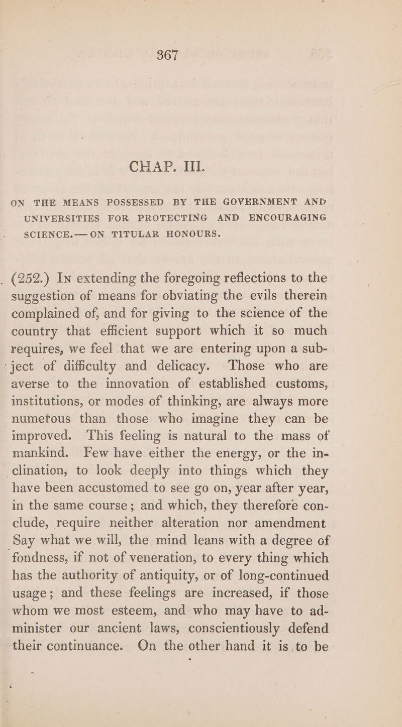 CHAP. IIL. ON THE MEANS POSSESSED BY THE GOVERNMENT AND UNIVERSITIES FOR PROTECTING AND ENCOURAGING SCIENCE.-—ON TITULAR HONOURS. _ (252.) In extending the foregoing reflections to the suggestion of means for obviating the evils therein complained of, and for giving to the science of the country that efficient support which it so much requires, we feel that we are entering upon a sub- ject of difficulty and delicacy. Those who are averse to the innovation of established customs, institutions, or modes of thinking, are always more numefous than those who imagine they can be improved. ‘This feeling is natural to the mass of mankind. Few have either the energy, or the in- clination, to look deeply into things which they have been accustomed to see go on, year after year, in the same course; and which, they therefore con- clude, require neither alteration nor amendment Say what we will, the mind leans with a degree of fondness, if not of veneration, to every thing which has the authority of antiquity, or of long-continued usage; and these feelings are increased, if those whom we most esteem, and who may have to ad- minister our ancient laws, conscientiously defend ‘their continuance. On the other hand it is to be