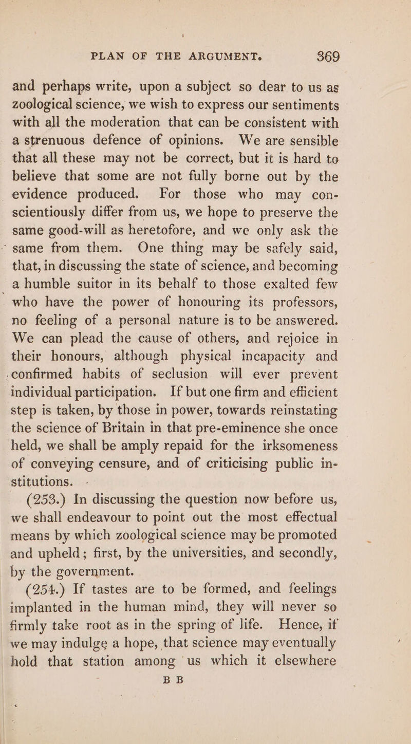 PLAN OF THE ARGUMENT. 869 and perhaps write, upon a subject so dear to us as zoological science, we wish to express our sentiments with all the moderation that can be consistent with a strenuous defence of opinions. We are sensible that all these may not be correct, but it is hard to believe that some are not fully borne out by the evidence produced. For those who may con- scientiously differ from us, we hope to preserve the same good-will as heretofore, and we only ask the ~ same from them. One thing may be safely said, that, in discussing the state of science, and becoming a humble suitor in its behalf to those exalted few - who have the power of honouring its professors, no feeling of a personal nature is to be answered. We can plead the cause of others, and rejoice in their honours, although physical incapacity and -confirmed habits of seclusion will ever prevent individual participation. If but one firm and efficient step is taken, by those in power, towards reinstating the science of Britain in that pre-eminence she once held, we shall be amply repaid for the irksomeness of conveying censure, and of criticising public in- stitutions. (253.) In discussing the question now before us, we shall endeavour to point out the most effectual means by which zoological science may be promoted and upheld; first, by the universities, and secondly, by the government. (254.) If tastes are to be formed, and feelings implanted in the human mind, they will never so firmly take root as in the spring of life. Hence, it we may indulge a hope, that science may eventually hold that station among us which it elsewhere BB