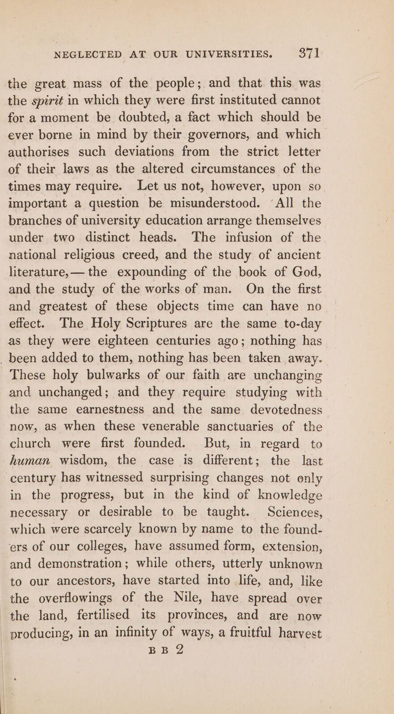 the great mass of the people; and that. this was the spirit in which they were first instituted cannot for a moment be doubted, a fact which should be ever borne in mind by their governors, and which authorises such deviations from the strict letter of their laws as the altered circumstances of the times may require. Let us not, however, upon so important a question be misunderstood. ‘All the branches of university education arrange themselves under two distinct heads. The infusion of the national religious creed, and the study of ancient literature,— the expounding of the book of God, and the study of the works of man. On the first and greatest of these objects time can have no effect. The Holy Scriptures are the same to-day as they were eighteen centuries ago; nothing has _ been added to them, nothing has been taken away. These holy bulwarks of our faith are unchanging and unchanged; and they require studying with the same earnestness and the same devotedness now, as when these venerable sanctuaries of the church were first founded. But, in regard to human wisdom, the case is different; the last century has witnessed surprising changes not only in the progress, but in the kind of knowledge necessary or desirable to be taught. Sciences, which were scarcely known by name to the found- ers of our colleges, have assumed form, extension, and demonstration; while others, utterly unknown to our ancestors, have started into life, and, like the overflowings of the Nile, have spread over the land, fertilised its provinces, and are now producing, in an infinity of ways, a fruitful harvest £B.2