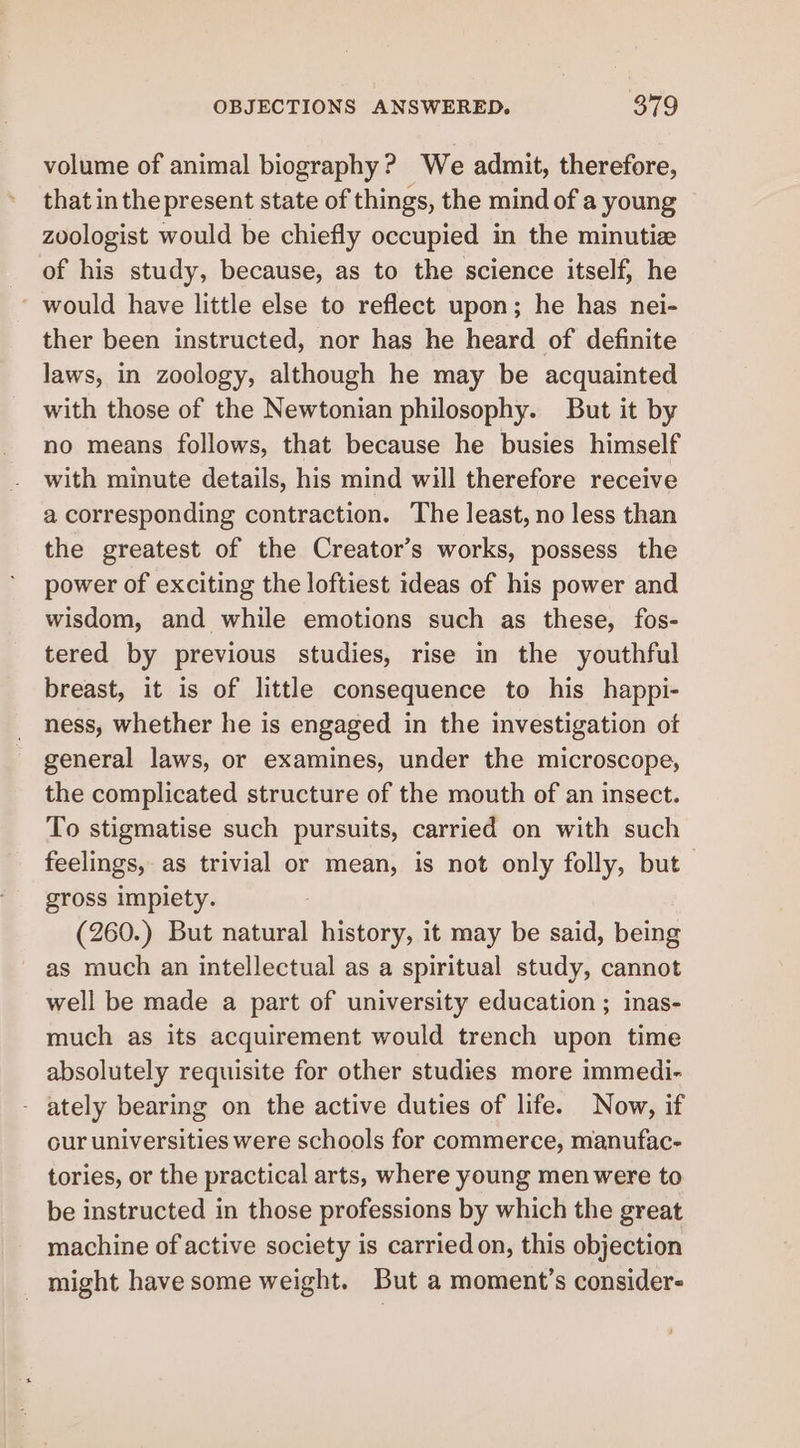 volume of animal biography? We admit, therefore, that inthepresent state of things, the mind of a young zoologist would be chiefly occupied in the minutize of his study, because, as to the science itself, he ' would have little else to reflect upon; he has nei- ther been instructed, nor has he heard of definite laws, in zoology, although he may be acquainted with those of the Newtonian philosophy. But it by no means follows, that because he busies himself with minute details, his mind will therefore receive a corresponding contraction. The least, no less than the greatest of the Creator’s works, possess the power of exciting the loftiest ideas of his power and wisdom, and while emotions such as these, fos- tered by previous studies, rise in the youthful breast, it is of little consequence to his happi- ness, whether he is engaged in the investigation otf general laws, or examines, under the microscope, the complicated structure of the mouth of an insect. To stigmatise such pursuits, carried on with such feelings, as trivial or mean, is not only folly, but gross impiety. (260.) But oui history, it may be said, being as much an intellectual as a spiritual study, cannot well be made a part of university education ; inas- much as its acquirement would trench upon time absolutely requisite for other studies more immedi- - ately bearing on the active duties of life. Now, if cur universities were schools for commerce, manufac- tories, or the practical arts, where young men were to be instructed in those professions by which the great machine of active society is carried on, this objection - might have some weight. But a moment’s consider-