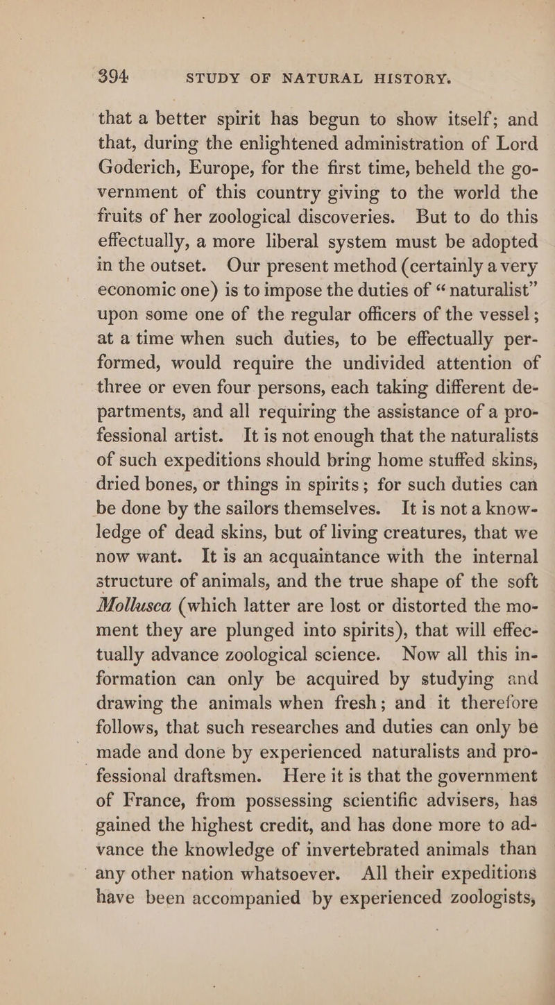 that a better spirit has begun to show itself; and that, during the enlightened administration of Lord Goderich, Europe, for the first time, beheld the go- vernment of this country giving to the world the fruits of her zoological discoveries. But to do this effectually, a more liberal system must be adopted in the outset. Our present method (certainly a very economic one) is to impose the duties of “ naturalist” upon some one of the regular officers of the vessel ; at a time when such duties, to be effectually per- formed, would require the undivided attention of three or even four persons, each taking different de- partments, and all requiring the assistance of a pro- fessional artist. It is not enough that the naturalists of such expeditions should bring home stuffed skins, dried bones, or things in spirits; for such duties can be done by the sailors themselves. It is not a know- ledge of dead skins, but of living creatures, that we now want. It is an acquaintance with the internal structure of animals, and the true shape of the soft Mollusca (which latter are lost or distorted the mo- ment they are plunged into spirits), that will effec- tually advance zoological science. Now all this in- formation can only be acquired by studying and drawing the animals when fresh; and it therefore follows, that such researches and duties can only be made and done by experienced naturalists and pro- fessional draftsmen. Here it is that the government of France, from possessing scientific advisers, has gained the highest credit, and has done more to ad- vance the knowledge of invertebrated animals than any other nation whatsoever. All their expeditions have been accompanied by experienced zoologists,