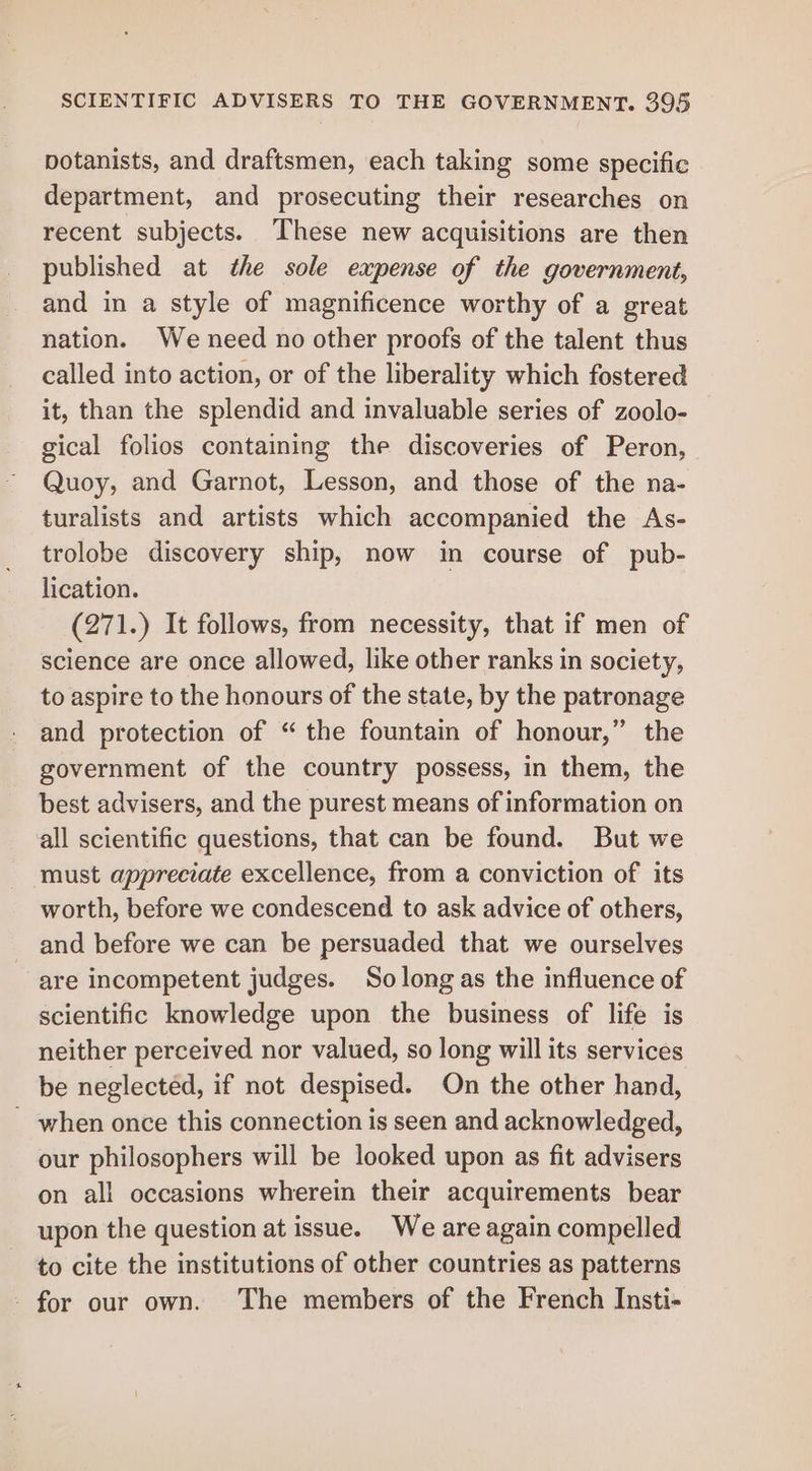 potanists, and draftsmen, each taking some specific department, and prosecuting their researches on recent subjects. These new acquisitions are then published at the sole expense of the government, and in a style of magnificence worthy of a great nation. We need no other proofs of the talent thus called into action, or of the liberality which fostered it, than the splendid and invaluable series of zoolo- gical folios containing the discoveries of Peron, Quoy, and Garnot, Lesson, and those of the na- turalists and artists which accompanied the As- trolobe discovery ship, now in course of pub- lication. (271.) It follows, from necessity, that if men of science are once allowed, like other ranks in society, to aspire to the honours of the state, by the patronage and protection of “the fountain of honour,” the government of the country possess, in them, the best advisers, and the purest means of information on all scientific questions, that can be found. But we must appreciate excellence, from a conviction of its worth, before we condescend to ask advice of others, and before we can be persuaded that we ourselves are incompetent judges. Solongas the influence of scientific knowledge upon the business of life is neither perceived nor valued, so long will its services be neglected, if not despised. On the other hand, - when once this connection is seen and acknowledged, our philosophers will be looked upon as fit advisers on all occasions wherein their acquirements bear upon the question at issue. We are again compelled to cite the institutions of other countries as patterns - for our own. The members of the French Insti-