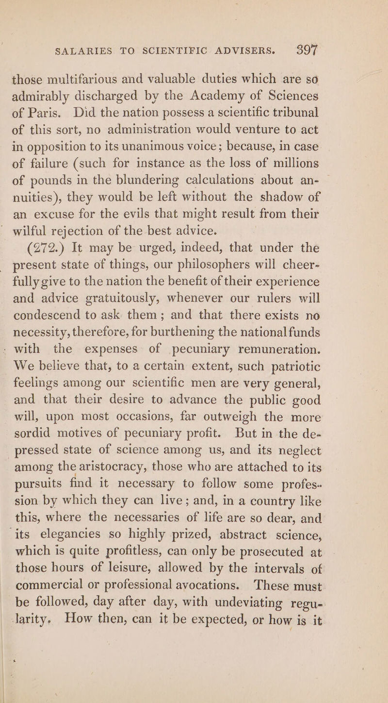 those multifarious and valuable duties which are so admirably discharged by the Academy of Sciences of Paris. Did the nation possess a scientific tribunal of this sort, no administration would venture to act in opposition to its unanimous voice ; because, in case of failure (such for instance as the loss of millions of pounds in the blundering calculations about an- | nuities), they would be left without the shadow of an excuse for the evils that might result from their (272.) It may be urged, indeed, that under the present state of things, our philosophers will cheer- fully give to the nation the benefit of their experience and advice gratuitously, whenever our rulers will condescend to ask them; and that there exists no necessity, therefore, for burthening the national funds We believe that, to a certain extent, such patriotic feelings among our scientific men are very general, and that their desire to advance the public good will, upon most occasions, far outweigh the more sordid motives of pecuniary profit. But in the de- among the aristocracy, those who are attached to its pursuits find it necessary to follow some profes. sion by which they can live; and, in a country like this, where the necessaries of life are so dear, and which is quite profitless, can only be prosecuted at those hours of leisure, allowed by the intervals of commercial or professional avocations. These must