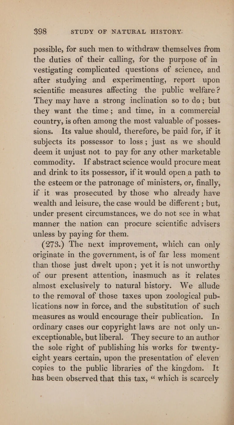 possible, for such men to withdraw themselves from the duties of their calling, for the purpose of in vestigating complicated questions of science, and after studying and experimenting, report upon scientific measures affecting the public welfare? They may have a strong inclination so to de; but they want the time; and time, in a commercial country, is often among the most valuable of posses- sions. Its value should, therefore, be paid for, if it subjects its possessor to loss; just as we should deem it unjust not to pay for any other marketable commodity. If abstract science would procure meat and drink to its possessor, if it would open.a path to the esteem or the patronage of ministers, or, finally, if it was prosecuted by those who already have wealth and leisure, the case would be different ; but, under present circumstances, we do not see in what manner the nation can procure scientific advisers unless by paying for them. (273.) The next improvement, which can only originate in the government, is of far less moment than those just dwelt upon; yet it is not unworthy of our present attention, inasmuch as it relates almost exclusively to natural history. We allude to the removal of those taxes upon zoological pub- lications now in force, and the substitution of such measures as would encourage their publication. In ordinary cases our copyright laws are not only un-. exceptionable, but liberal. They secure to an author the sole right of publishing his works for twenty- eight years certain, upon the presentation of eleven’ copies to the public libraries of the kingdom. It has been observed that this tax, “ which is scarcely