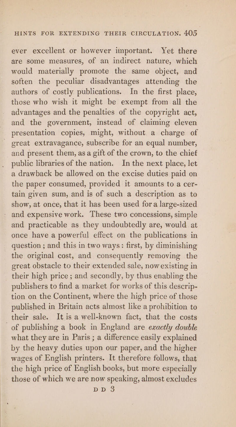 ever excellent or however important. Yet there are some measures, of an indirect nature, which would materially promote the same object, and soften the peculiar disadvantages attending the authors of costly publications. In the first place, these who wish it might be exempt from all the advantages and the penalties of the copyright act, and the government, instead of claiming eleven presentation copies, might, without a charge of great extravagance, subscribe for an equal number, and present them, as a gift of the crown, to the chief public libraries of the nation. In the next place, let a drawback be allowed on the excise duties paid on the paper consumed, provided it amounts to a cer- tain given sum, and is of such a description as to show, at once, that it has been used for a large-sized - and expensive work. These two concessions, simple and practicable as they undoubtedly are, would at once have a powerful effect on the publications in question ; and this in two ways: first, by diminishing the original cost, and consequently removing the great obstacle to their extended sale, now existing in _ their high price ; and secondly, by thus enabling the publishers to find a market for works of this descrip- tion on the Continent, where the high price of those published in Britain acts almost like a prohibition to their sale. It is a well-known fact, that the costs of publishing a book in England are exactly double what they are in Paris ; a difference easily explained by the heavy duties upon our paper, and the higher wages of English printers. It therefore follows, that the high price of English books, but more especially - those of which we are now speaking, almost excludes