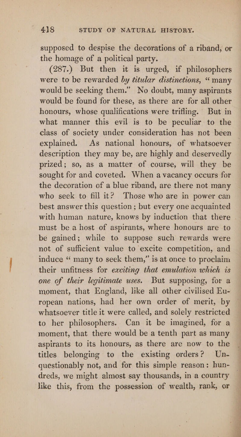 supposed to despise the decorations of a riband, or the homage of a political party. (287.) But then it is urged, if philosophers were to be rewarded by titular distinetions, “ many would be seeking them.” No doubt, many aspirants would be found for these, as there are for all other honours, whose qualifications were trifling. But in what manner this evil is to be peculiar to the class of society under consideration has not been explained. As national honours, of whatsoever description they may be, are highly and deservedly prized; so, as a matter of course, will they be sought for and coveted. When a vacancy occurs for the decoration of a blue riband, are there not many who seek to fill it? Those who are in power can best answer this question ; but every one acquainted must be a host of aspirants, where honours are to be gained; while to suppose such rewards were not of sufficient value to excite competition, and induce “ many to seek them,” is at once to proclaim their unfitness for exciting that emulation which is one of their legitimate uses. But supposing, for a moment, that England, like all other civilised Eu- ropean nations, had her own order of merit, by whatsoever title it were called, and solely restricted to her philosophers. Can it be imagined, for a moment, that there would be a tenth part as many aspirants to its honours, as there are now to the titles belonging to the existing orders? Un- questionably not, and for this simple reason: hun- dreds, we might almost say thousands, in a country like this, from the possession of wealth, rank, or