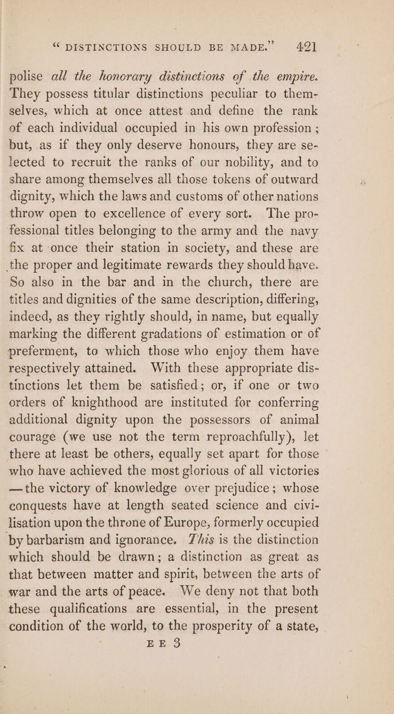 “ DISTINCTIONS SHOULD BE MADE.” 49) polise all the honorary distinctions of the empire. They possess titular distinctions peculiar to them- selves, which at once attest and define the rank of each individual occupied in his own profession ; but, as if they only deserve honours, they are se- lected to recruit the ranks of our nobility, and to share among themselves all those tokens of outward dignity, which the laws and customs of other nations throw open to excellence of every sort. The pro- fessional titles belonging to the army and the navy fix at once their station in society, and these are the proper and legitimate rewards they should have. So also in the bar and in the church, there are titles and dignities of the same description, differing, indeed, as they rightly should, in name, but equally marking the different gradations of estimation or of preferment, to which those who enjoy them have respectively attained. With these appropriate dis- tinctions let them be satisfied; or, if one or two orders of knighthood are instituted for conferring additional dignity upon the possessors of animal courage (we use not the term reproachfully), let there at least be others, equally set apart for those who have achieved the most glorious of all victories —the victory of knowledge over prejudice; whose conquests have at length seated science and civi- lisation upon the throne of Europe, formerly occupied by barbarism and ignorance. This is the distinction which should be drawn; a distinction as great as that between matter and spirit, between the arts of _war and the arts of peace. We deny not that both these qualifications are essential, in the present ‘condition of the world, to the prosperity of a state, |