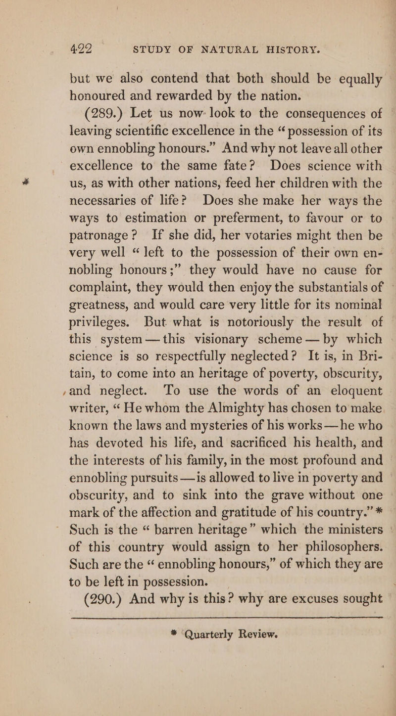 but we also contend that both should be equally honoured and rewarded by the nation. (289.) Let us now: look to the consequences of © leaving scientific excellence in the “ possession of its own ennobling honours.” And why not leave all other excellence to the same fate? Does science with us, as with other nations, feed her children with the necessaries of life? Does she make her ways the ways to estimation or preferment, to favour or to patronage? If she did, her votaries might then be very well “left to the possession of their own en- nobling honours ;” they would have no cause for complaint, they would then enjoy the substantials of ~ greatness, and would care very little for its nominal privileges. But what is notoriously the result of this system —this visionary scheme — by which | science is so respectfully neglected? It is, in Bri- tain, to come into an heritage of poverty, obscurity, yand neglect. To use the words of an eloquent writer, “ He whom the Almighty has chosen to make known the laws and mysteries of his works —he who has devoted his life, and sacrificed his health, and the interests of his family, in the most profound and ennobling pursuits —is allowed to live in poverty and obscurity, and to sink into the grave without one mark of the affection and gratitude of his country.” * Such is the “ barren heritage” which the ministers | of this country would assign to her philosophers. Such are the “ ennobling honours,” of which they are to be left in possession. (290.) And why is this? why are excuses sought * ‘Quarterly Review.