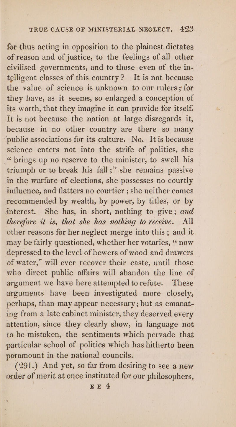 for thus acting in opposition to the plainest dictates of reason and of justice, to the feelings of all other civilised governments, and to those even of the in- telligent classes of this country? It is not because the value of science is unknown to our rulers ; for they have, as it seems, so enlarged a conception of its worth, that they imagine it can provide for itself. It is not because the nation at large disregards it, because in no other country are there so many “public associations for its culture. No. It is because science enters not into the strife of politics, she _“ brings up no reserve to the minister, to swell his triumph or to break his fall ;” she remains passive in the warfare of elections, she possesses no courtly influence, and flatters no courtier ; she neither comes recommended by wealth, by power, by titles, or by interest. She has, in short, nothing to give; and therefore it 1s, that she has nothing to receive. All other reasons for her neglect merge into this ; and it may be fairly questioned, whether her votaries, “ now depressed to the level of hewers of wood and drawers of water,” will ever recover their caste, until those who direct public affairs will abandon the line of argument we have here attempted to refute. These arguments have been investigated more closely, perhaps, than may appear necessary; but as emanat- ing from a late cabinet minister, they deserved every attention, since they clearly show, in language not to be mistaken, the sentiments which pervade that particular school of politics which has hitherto been paramount in the national councils. (291.) And yet, so far from desiring to see a new order of merit at once instituted for our philosophers,