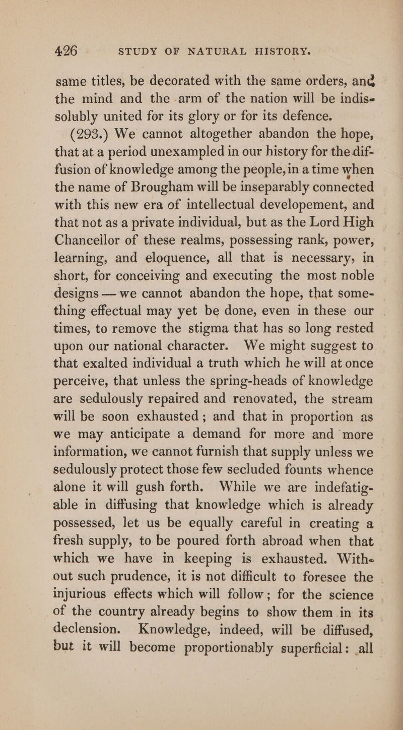 same titles, be decorated with the same orders, ang the mind and the arm of the nation will be indis« solubly united for its glory or for its defence. (293.) We cannot altogether abandon the hope, that at a period unexampled in our history for the dif- fusion of knowledge among the people, in a time when the name of Brougham will be inseparably connected with this new era of intellectual developement, and that not as a private individual, but as the Lord High Chancellor of these realms, possessing rank, power, learning, and eloquence, all that is necessary, in short, for conceiving and executing the most noble designs —we cannot abandon the hope, that some- thing effectual may yet be done, even in these our times, to remove the stigma that has so long rested upon our national character. We might suggest to that exalted individual a truth which he will at once perceive, that unless the spring-heads of knowledge are sedulously repaired and renovated, the stream will be soon exhausted ; and that in proportion as we may anticipate a demand for more and more information, we cannot furnish that supply unless we sedulously protect those few secluded founts whence alone it will gush forth. While we are indefatig- able in diffusing that knowledge which is already possessed, let us be equally careful in creating a fresh supply, to be poured forth abroad when that which we have in keeping is exhausted. Withe of the country already begins to show them in its declension. Knowledge, indeed, will be diffused, but it will become proportionably superficial: all