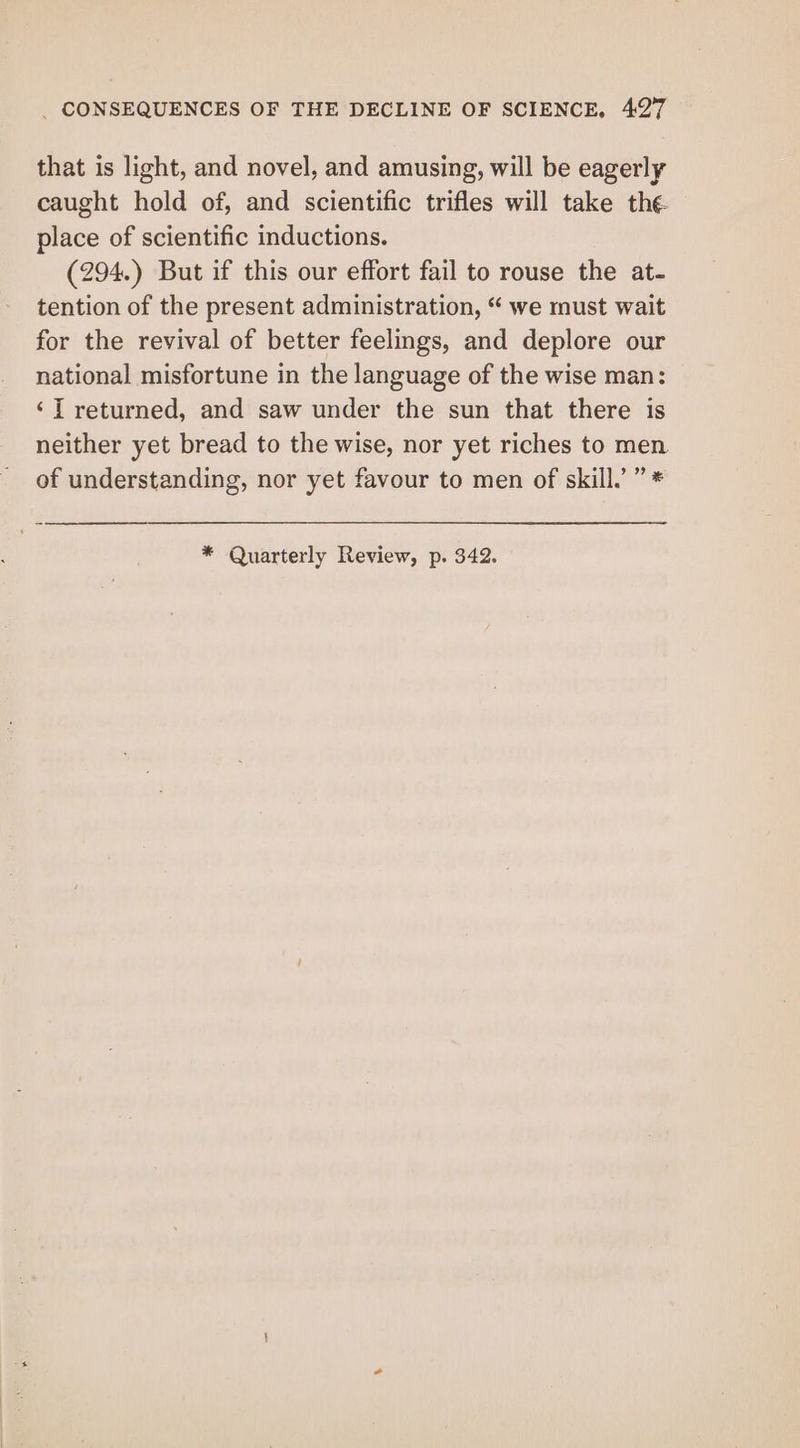 that is light, and novel, and amusing, will be eagerly caught hold of, and scientific trifles will take the place of scientific inductions. (294.) But if this our effort fail to rouse the at- tention of the present administration, “ we must wait for the revival of better feelings, and deplore our national misfortune in the language of the wise man: ‘T returned, and saw under the sun that there is neither yet bread to the wise, nor yet riches to men of understanding, nor yet favour to men of skill.’ ” *