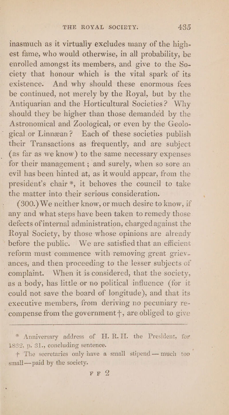 inasmuch as it virtualiy excludes many of the high- est fame, who would otherwise, in all probability, be enrolled amongst its members, and give to the So- ciety that honour which is the vital spark of its existence. And why should these enormous fees be continued, not merely by the Royal, but by the Antiquarian and the Horticultural Societies? Why should they be higher than those demanded by the Astronomical and Zoological, or even by the Geolo- ' gical or Linnean? Each of these societies publish their Transactions as frequently, and are subject _ (as far as we know) to the same necessary expenses for their management ; and surely, when so sore an evil has been hinted at, as it would appear, from the president's chair *, it behoves the council to take the matter into their serious consideration. » (300.) We neither know, or much desire to know, if any and what steps have been taken to remedy those defects of internal administration, chargedagainst the Royal Society, by those whose opinions are already ‘before the public. We are satisfied that an efficient reform must commence with removing great griev- ances, and then proceeding to the lesser subjects of | complaint. When it is considered, that the society, as a body, has little or no political influence (for it could not save the board of longitude), and that its executive members, from deriving no pecuniary re- -compense from the government +, are obliged to give * Anniversary address of H.R.H. the President, for 1832, p. 31., concluding sentence. + The secretaries only have a small stipend — much too . . small—paid by the society. FF 2