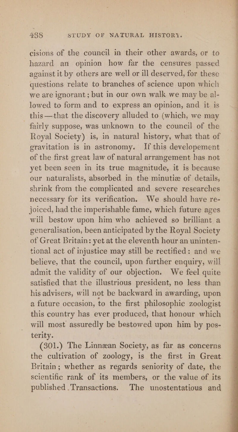 cisions of the council in their other awards, or to hazard an opinion how far the censures passed against it by others are well or ill deserved, for these questions relate to branches of science upon which we are ignorant; but in our own walk we may be al- lowed to form and to express an opinion, and it is this —that the discovery alluded to (which, we may fairly suppose, was unknown to the council of the Royal Society) is, in natural history, what that of gravitation is in astronomy. If this developement of the first great law of natural arrangement has not yet been seen in its true magnitude, it is because our naturalists, absorbed in the minutiz of details, shrink from the complicated and severe researches necessary for its verification. We should have re- joiced, had the imperishable fame, which future ages will bestow upon him who achieved so brilliant a generalisation, been anticipated by the Royal Society of Great Britain: yet at the eleventh hour an uninten- tional act of injustice may still be rectified: and we believe, that the council, upon further enquiry, will admit the validity of our objection. We feel quite satisfied that the illustrious president, no less than his advisers, will not be backward in awarding, upon a future occasion, to the first philosophic zoologist this country has ever produced, that honour which will most assuredly be bestowed upon him by pos- terity. (301.) The Linnzan Society, as far as concerns the cultivation of zoology, is the first in Great Britain; whether as regards seniority of date, the scientific rank of its members, or the value of its published . Transactions. The unostentatious and Se ae OS a eee