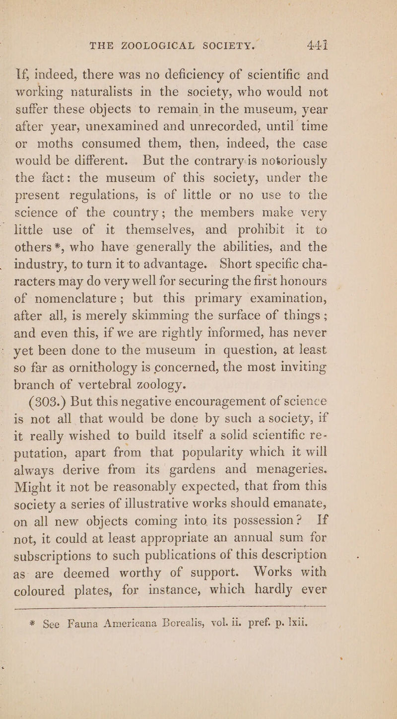 If, indeed, there was no deficiency of scientific and working naturalists in the society, who would not suffer these objects to remain in the museum, year after year, unexamined and unrecorded, until time - or moths consumed them, then, indeed, the case would be different. But the contraryis notoriously the fact: the museum of this society, under the present regulations, is of little or no use to the science of the country; the members make very little use of it themselves, and prohibit it to others *, who have generally the abilities, and the industry, to turn it to advantage. Short specific cha- racters may do very well for securing the first honours of nomenclature; but this primary examination, after all, is merely skimming the surface of things ; and even this, if we are rightly informed, has never » yet been done to the museum in question, at least so far as ornithology is concerned, the most inviting branch of vertebral zoology. (303.) But this negative encouragement of science is not all that would be done by such a society, if it really wished to build itself a solid scientific re- putation, apart from that popularity which it will always derive from its gardens and menageries. Might it not be reasonably expected, that from this society a series of illustrative works should emanate, on all new objects coming into its possession? If not, it could at least appropriate an annual sum for subscriptions to such publications of this description as are deemed worthy of support. Works with coloured plates, for instance, which hardly ever * See Fauna Americana Borealis, vol. ii. pref.-p. lxil.