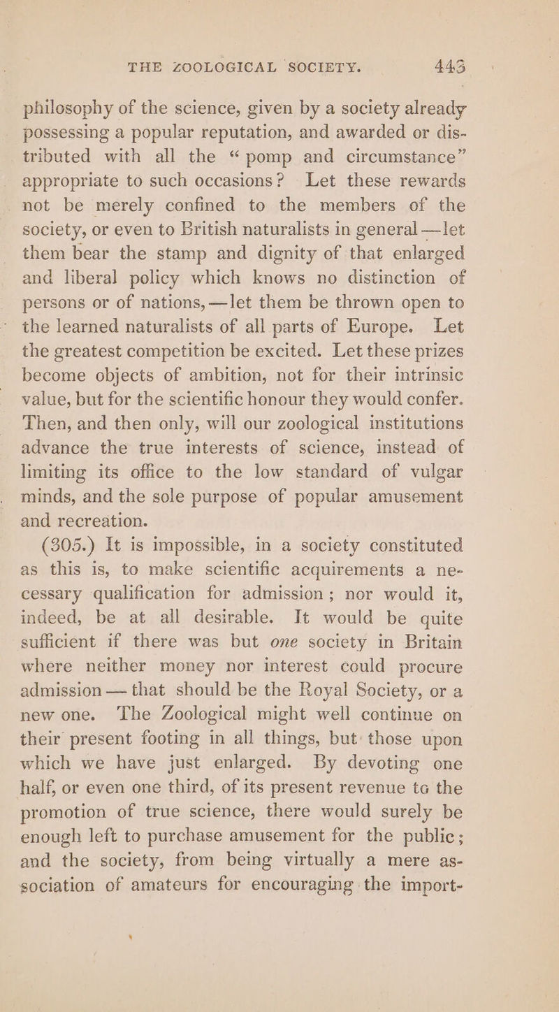 philosophy of the science, given by a society already possessing a popular reputation, and awarded or dis- tributed with all the “pomp and circumstance” appropriate to such occasions? Let these rewards not be merely confined to the members of the society, or even to British naturalists in general —let them bear the stamp and dignity of that enlarged and liberal policy which knows no distinction of persons or of nations, —let them be thrown open to the learned naturalists of all parts of Europe. Let the greatest competition be excited. Let these prizes become objects of ambition, not for their intrinsic value, but for the scientific honour they would confer. Then, and then only, will our zoological institutions advance the true interests of science, instead of limiting its office to the low standard of vulgar minds, and the sole purpose of popular amusement and recreation. (305.) It is impossible, in a society constituted as this is, to make scientific acquirements a ne- cessary qualification for admission; nor would it, indeed, be at all desirable. It would be quite sufficient if there was but one society in Britain where neither money nor interest could procure admission — that should be the Royal Society, or a new one. The Zoological might well continue on their present footing in all things, but: those upon which we have just enlarged. By devoting one half, or even one third, of its present revenue to the promotion of true science, there would surely be enough left to purchase amusement for the public; and the society, from being virtually a mere as- sociation of amateurs for encouraging the import-