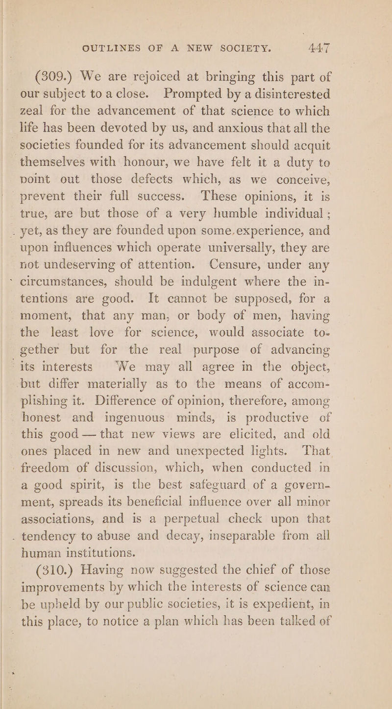 (309.) We are rejoiced at bringing this part of our subject toaclose. Prompted by a disinterested zeal for the advancement of that science to which life has been devoted by us, and anxious that all the point out those defects which, as we conceive, true, are but those of a very humble individual ; upon influences which operate universally, they are not undeserving of attention. Censure, under any tentions are good. It cannot be supposed, for a the least love for science, would associate to- gether but for the real purpose of advancing but differ materially as to the means of accom- plishing it. Difference of opinion, therefore, among honest and ingenuous minds, is productive of this good — that new views are elicited, and old ones placed in new and unexpected lights. That a good spirit, is the best safeguard of a govern- ment, spreads its beneficial influence over all minor associations, and is a perpetual check upon that human institutions. (310.) Having now suggested the chief of those improvements by which the interests of science can be upheld by our public societies, it is expedient, in