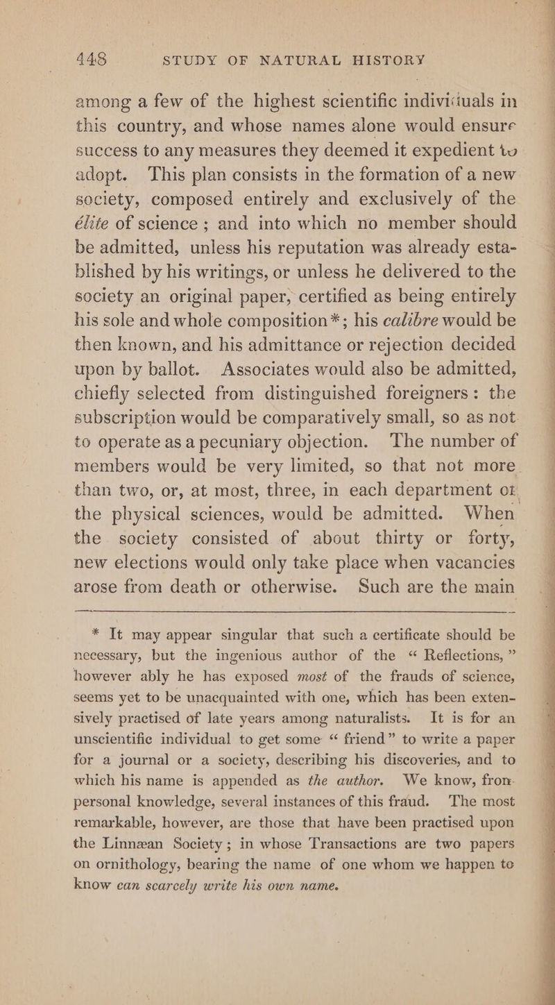 among a few of the highest scientific indivisiuals in this country, and whose names alone would ensure success to any measures they deemed it expedient tu adopt. This plan consists in the formation of a new society, composed entirely and exclusively of the élite of science ; and into which no member should be admitted, unless his reputation was already esta- blished by his writings, or unless he delivered to the society an original paper, certified as being entirely his sole and whole composition*; his calibre would be then known, and his admittance or rejection decided upon by ballot. Associates would also be admitted, chiefly selected from distinguished foreigners: the subscription would be comparatively small, so as not to operate as a pecuniary objection. ‘The number of the physical sciences, would be admitted. When the society consisted of about thirty or forty, new elections would only take place when vacancies arose from death or otherwise. Such are the main SS ee * It may appear singular that such a certificate should be necessary, but the ingenious author of the “ Reflections, ” however ably he has exposed most of the frauds of science, seems yet to be unacquainted with one, which has been exten- sively practised of late years among naturalists. It is for an unscientific individual to get some “ friend” to write a paper for a journal or a society, describing his discoveries, and to which his name is appended as the author. We know, fron- personal knowledge, several instances of this fraud. The most remarkable, however, are those that have been practised upon the Linnean Society ; in whose Transactions are two papers on ornithology, bearing the name of one whom we happen te know can scarcely write his own name. Oe ee a ne ey