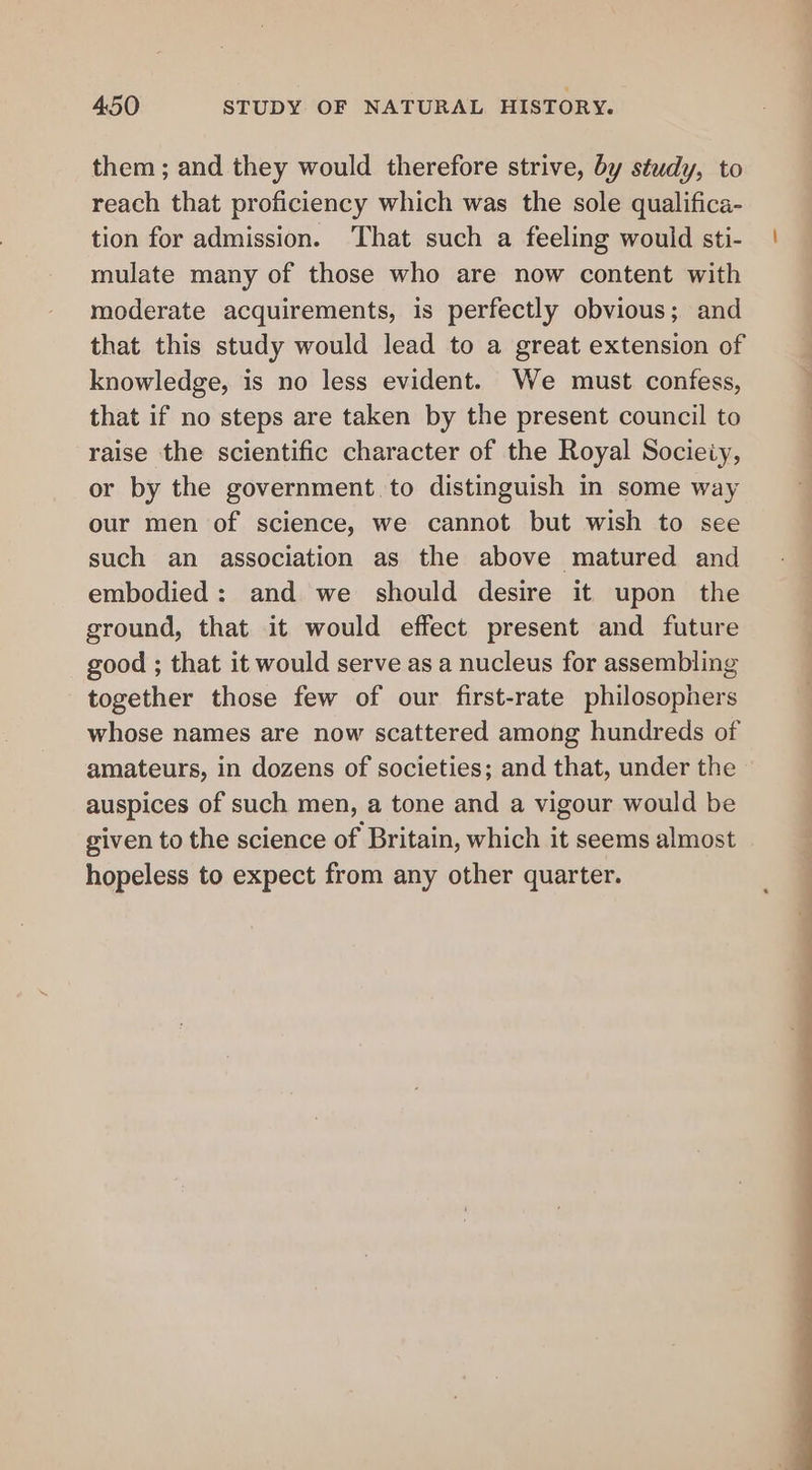 them; and they would therefore strive, by study, to reach that proficiency which was the sole qualifica- tion for admission. ‘That such a feeling would sti- mulate many of those who are now content with moderate acquirements, is perfectly obvious; and that this study would lead to a great extension of knowledge, is no less evident. We must confess, that if no steps are taken by the present council to raise the scientific character of the Royal Socieiy, or by the government to distinguish in some way our men of science, we cannot but wish to see such an association as the above matured and embodied: and we should desire it upon the ground, that it would effect present and future good ; that it would serve as a nucleus for assembling together those few of our first-rate philosophers whose names are now scattered among hundreds of amateurs, in dozens of societies; and that, under the auspices of such men, a tone and a vigour would be given to the science of Britain, which it seems almost hopeless to expect from any other quarter.