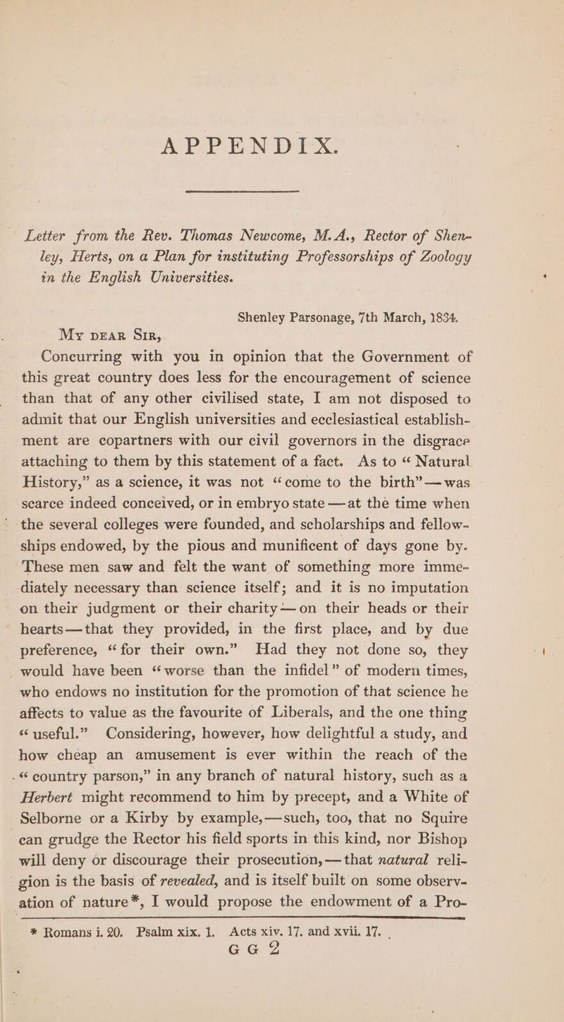 ACP PEN Dix. Letter from the Rev. Thomas Newcome, M.A., Rector of Shen- ley, Herts, on a Plan for instituting Professorships of Zoology in the English Universities. Shenley Parsonage, 7th March, 1834. My pear Sir, Concurring with you in opinion that the Government of this great country does less for the encouragement of science than that of any other civilised state, I am not disposed to admit that our English universities and ecclesiastical establish- ment are copartners with our civil governors in the disgrace attaching to them by this statement of a fact. As to “ Natural History,” as a science, it was not “come to the birth’—was scarce indeed conceived, or in embryo state —at the time when the several colleges were founded, and scholarships and fellow- ships endowed, by the pious and munificent of days gone by. These men saw and felt the want of something more imme- diately necessary than science itself; and it is no imputation on their judgment or their charity—on their heads or their hearts—that they provided, in the first place, and by due preference, “for their own.” Had they not done so, they would have been “worse than the infidel” of modern times, who endows no institution for the promotion of that science he affects to value as the favourite of Liberals, and the one thing “ useful.” Considering, however, how delightful a study, and how cheap an amusement is ever within the reach of the - country parson,” in any branch of natural history, such as a Herbert might recommend to him by precept, and a White of Selborne or a Kirby by example,—such, too, that no Squire can grudge the Rector his field sports in this kind, nor Bishop will deny or discourage their prosecution, —that natural reli- gion is the basis of revealed, and is itself built on some observ- ation of nature*, I would propose the endowment of a Pro- * Romans i.20, Psalm xix. 1. Acts xiv. 17, and xvii. 17. . GG 2