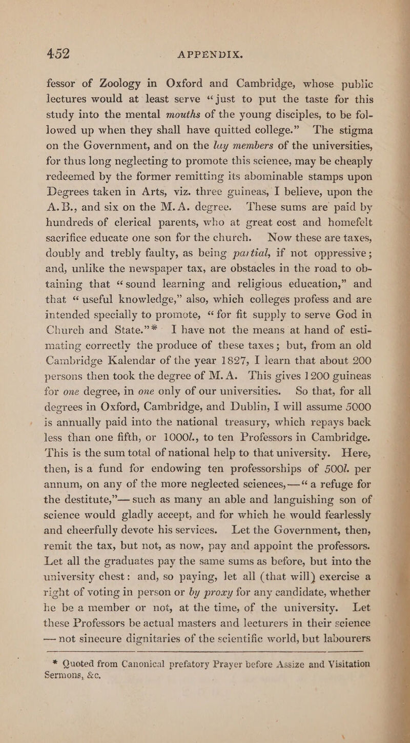 fessor of Zoology in Oxford and Cambridge, whose public lectures would at least serve “just to put the taste for this study into the mental mouths of the young disciples, to be fol- lowed up when they shall have quitted college.” The stigma on the Government, and on the luy members of the universities, for thus long neglecting to promote this science, may be cheaply redeemed by the former remitting its abominable stamps upon Degrees taken in Arts, viz. three guineas, I believe, upon the A.B., and six on the M.A. degree. These sums are paid by hundreds of clerical parents, who at great cost and homefelt sacrifice educate one son for the church. Now these are taxes, doubly and trebly faulty, as being partial, if not oppressive ; and, unlike the newspaper tax, are obstacles in the road to ob-~ taining that “sound learning and religious education,” and that “useful knowledge,” also, which colleges profess and are intended specially to promote, “for fit supply to serve God in Church and State.”* I have not the means at hand of esti- mating correctly the produce of these taxes; but, from an old Cambridge Kalendar of the year 1827, I learn that about 200 persons then tock the degree of M.A. This gives 1200 guineas for one degree, in one only of our universities. So that, for all degrees in Oxford, Cambridge, and Dublin, I will assume 5000 is annually paid into the national treasury, which repays back less than one fifth, or 1000/., to ten Professors in Cambridge. This is the sum total of national help to that university. Here, then, is a fund for endowing ten professorships of 500l. per annum, on any of the more neglected sciences, —“ a refuge for the destitute,”— such as many an able and languishing son of science would gladly accept, and for which he would fearlessly and cheerfully devote his services. Let the Government, then, remit the tax, but not, as now, pay and appoint the professors. Let all the graduates pay the same sums as before, but into the university chest: and, so paying, let all (that will) exercise a right of voting in person or by proxy for any candidate, whether he be a member or not, at the time, of the university. Let these Professors be actual masters and lecturers in their science —— not sinecure dignitaries of the scientific world, but labourers * Quoted from Canonical prefatory Prayer before Assize and Visitation Sermons, &amp;c.