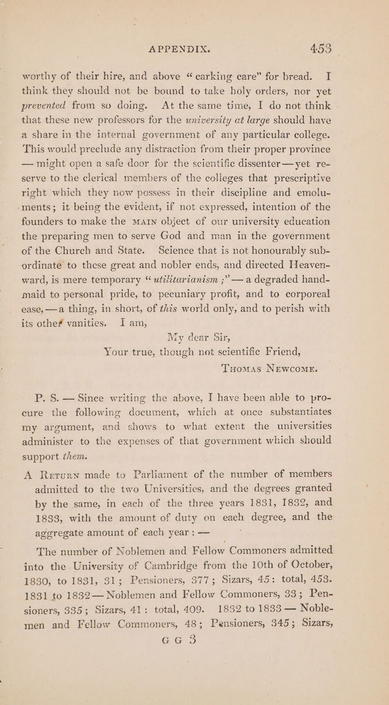 worthy of their hire, and above “ carking care” for bread. I think they should not be bound to take holy orders, nor yet prevented from so doing. At the same time, I do not think that these new professors for the university at large should have a share in the internal government of any particular college. This would preclude any distraction from their proper province — might open a safe door for the scientific dissenter—yet re- serve to the clerical members of the colleges that prescriptive right which they now possess in their discipline and emolu- -ments; it being the evident, if not expressed, intention of the founders to make the Matrn object of our university education the preparing men to serve God and man in the government of the Church and State. Science that is not honourably sub- ordinate to these great and nobler ends, and directed Heaven- ward, is mere temporary “ utilitarianism ;” — a degraded hand- maid to personal pride, to pecuniary profit, and to corporeal ease, —a thing, in short, of this world only, and to perish with its othe# vanities. I am, My dear Sir, Your true, eal not scientific Friend, Tuomas NEwcomME. P. S. — Since writing the above, I have been able to pro- cure the following document, which at once substantiates my argument, and shows to what extent the universities administer to the expenses of that government which should support them. A Return made to Parliament of the number of members admitted to the two Universities, and the degrees granted by the same, in each of the three years 1831, 1832, and 1833, with the amount of duty on each degree, and the aggregate amount of each year : — The number of Noblemen and Fellow Commoners admitted into the University of Cambridge from the 10th of October, 1830, to 1831, 31; Pensioners, 377; Sizars, 45: total, 453. 1831 to 1832— Noblemen and Fellow Commoners, 33; Pen- sioners, 335; Sizars, 41: total, 409. 1832 to 1833 — Noble- men and Fellow Commoners, 48; Pensioners, 345; Sizars, ee 3S